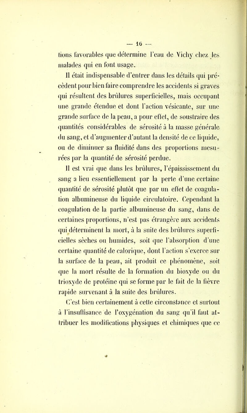 — l(j — tiuns favorables que détermine l’eau de Vicliy chez les malades qui en font usage. 11 était indispensable d’enlrer dans les détails qui pré- cèdent pour bien faire comprendre les accidenis si graves qui résultent des brûlures superlicielles, mais occu[>ant une grande étendue et dont l’action vésicante, sur une grande surface de la peau, a pour elïet, de soustraire des (juantilés considérables de sérosité à la masse générale du sang, et d’augmenter d’autant la densité de ce liquide, ou de diminuer sa fluidité dans des proportions mesu- rées par la quantité de sérosité perdue. 11 est vrai que dans les brûlures, l’épaississement du sang a lieu essentiellement par la perte d’une certaine (juantité de sérosité plutôt que par un effet de coagula- tion albumineuse du liquide circulatoire. Cependant la coagulation de la partie albumineuse du sang, dans de certaines proportions, n’est pas étrangère aux accidents qui déterminent la mort, à la suite des brûlures superfi- cielles sèches ou liumides, soit que l’absor[)tion d’une certaine quantité de calorique, dont l’action s’exerce sur la surface de la peau, ait produit ce phénomène, soit que la mort résulte de la formation du bioxyde ou du trioxyde de protéine qui se forme par le fait de la fièvre rapide survenant à la suite des brûlures. (t’est bien certainement à cette circonstance et surtout à l’insuftisance de l’oxygénation du sang qu’il faut at- tribuer les modifications physiques et chimiques que ce 4