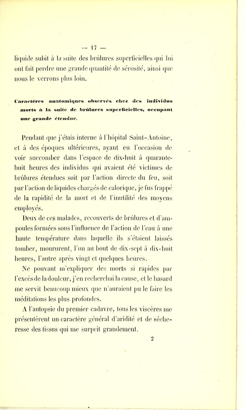 li(|iiiile sul)it à l;i suite des brûlures su[(erlieielles (lui lui oui (ait perdre uue grande (piaiililé de sérosité, ainsi que nous le verrons plus loin. l'ar:u‘(érr!$ aiintomitjiics ultservôs clicz de» îndliiiliis morts à la suite de hriiliires siiperiîciclles, occiiiiaiit une grande cteiidiie. Pendant que j’étais interne à l’iiopital Saint-Antoine, et à des épo(pies ultérieures, ayant eu l’oeoasion de voir suceomber dans l’es[iaec de dix-huit à quarante- huit heures des individus qui avaient été vietiiues de brûlures étendues soit [)ar l’action directe du leu, soit jiar l’action de liquides eliargés de calori(pie, je lus rrap[»é de la rapidité de la inoit et de l’inutilité des moyens employés. Deux de ces malades, recouvei'ts de brûlures el d’am- [)Oules formées sous rinllueiice de l’action de l’eau à une haute tem[iérature dans laquelle ils s’étaient laissés tomber, moururent, l’im au bout do dix-sept à dix-huit heures, l’autre après vingt et quelques heures. Ne [)Ouvant m’expliquer des morts si ra[)ides pai' rexcèsde ladouleur, j’en recherchai la cause, cl le hasard me servit beauroiq) mieux que n’auraient |>u le faii'e les méditations les plus profondes. A l’auto[)sie du premier cadavre, tous les viscères me présentèrent un caractère général d’aridité et de séche- resse des tissus qui me surprit grandement. 2