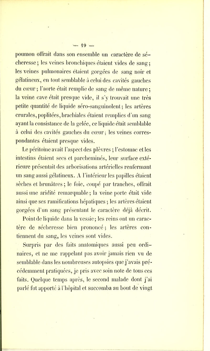 poumon offrait clans son ensemble un caractère de sé- cheresse; les veines bronclnqucsétaient vides de sang; les veines pulmonaires étaient gorgées de sang noir et gélatineux, en tout semblable à celui des cavités gauches du cœur ; l’aorte était remplie de sang de même nature ; la veine cave était prescpie vide, il s’y trouvait une très petite quantité de liquide séro-sanguinolent; les artères crurales, poplitées, brachiales étaient roirqilies d’un sang ayant la consistance de la gelée, ce licpiidc était semblable à celui des cavités ganclies du cœur; les veines corres- pondantes étaient presque vides. Le péritoine avait l’aspect des plèvres ; l’estomac et les intestins étaient secs et parcheminés, leur surface exté- rieure présentait des arborisations artérielles renfermant un sang aussi gélatineux. A l’intérieur les papilles étaient sèches et brunâtres ; le foie, coupé par tranches, offrait aussi une aridité remarquable ; la veine porte était vide ainsi que ses ramifications hépatiques ; les artères étaient gorgées d’un sang présentant le caractère déjà décrit. Point de liquide dans la vessie; les reins ont un carac- tère de séclieresse bien prononcé ; les artères con- tiennent du sang, les veines sont vides. Surpris par des faits anatomiques aussi peu ordi- naires, et ne me rappelant pas avoir jamais rien vu de semblable dans les nombreuses autopsies que j’avais pré- cédemment pratiquées, je pris avec soin note de tous ces faits. Quelque temps après, le second malade dont j’ai parlé fut a[iporté à rhôpital et succomba au bout de vingt