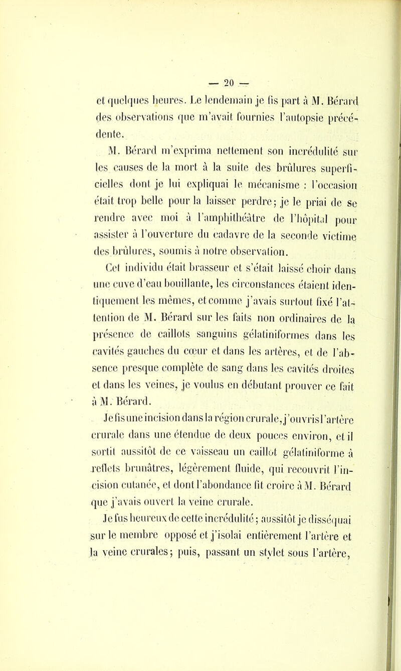 et qiicliiMCS heures. Le lenclemnin je fis part à l\L Bérard des observations que m’avait fournies l’autopsie préee- dente. M. Bérard m’exprima nettement son incrédidité sur les causes de la mort à la suite des brûlures superfi- cielles dont je lui expliquai le mécanisme : l’occasion était trop belle pour la laisser perdre; je le priai de se rendre avec moi à l’ampbitbérdre de l’Iiopital pour assister à l’ouverture du cadavre de la seconde victime des brûlures, soumis à notre observation. Cet individu était brasseur et s’était laissé choir dans une cuve d’eau bouillante, les circonstances étaient iden- tiquement les mêmes, et comme j’avais surtout fixé l’at- tention de M. Bérard sur les faits non ordinaires de la présence de caillots sanguins gélatiniformes dans les cavités gauches du couir et dans les artères, et de l’ab- sence presque complète de sang dans les cavités droites et dans les veines, je voulus en débutant prouver ce fait à M. Bérard. Je fis une incision dans la région crurale, j’oiivrisrartère crurale dans une étendue de deux pouces environ, et il sortit aussitôt de ce vaisseau un caillot gélatiniforme à retlets brunâtres, légèrement Iluide, qui recouvrit l’in- cision cutanée, et dont l’abondance fit croire àM. Bérard que j’avais ouvert la veine crurale. Je fus lieureux de cette incrédulité ; aussitôt je dissé( juai sur le membre opposé et j’isolai entièrement l’artère et la veine crurales; puis, passant un stylet sous l’artère.