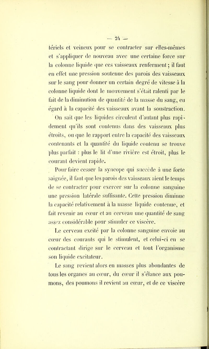 tériels et veineux pour se conlraeter sur elles-mêmes et s’:ipi»]iquer de nouveau avee une certaine force sur la colonne liquide ipie ecs vaisseaux renferment; il faut en effet une pression soutenue des parois des vaisseaux sur le sang pour donner un certain degré de vitesse à la colonne liquide dont le mouvement s’était ralenti par le fait de la diminution de quantité de la masse du sang, eu égard à la capacité des vaisseaux avant la soustraction. On sait que les liquides circulent d’autant plus rapi- dement (pi’ils sont contenus dans des vaisseaux plus étroits, ou que le rapport entre la capacité des vaisseaux contenants et la (juantilé du li(piidc contenu se trouve plus parlait : plus le lit d’une rivière est étroit, plus le courant devient rapide. Pour faire cesser la syncoi)e qui succède à une forte saignée, il faut (pie les parois des vaisseaux aient le temps de se contracter pour exercer sur la colonne sanguine une pression latérale suffisante. Cette pression diminue la capacité relativement à la masse liquide contenue, et fait revenir au cœur et au cerveau une quantité de sang assez considérable pour stimuler ce viscère. Le cerveau excité par la colonne sanguine envoie au cœur des courants qui le stimulent, et celui-ci en se contractant dirige sur le cerveau et tout l’organisme son liipiide excitateur. Le sang revient alors en masses iilus abondantes de tous les organes au couir, du cœur il s’élance aux jiou- mons, des poumons il revient au cœur, et de ce viscère