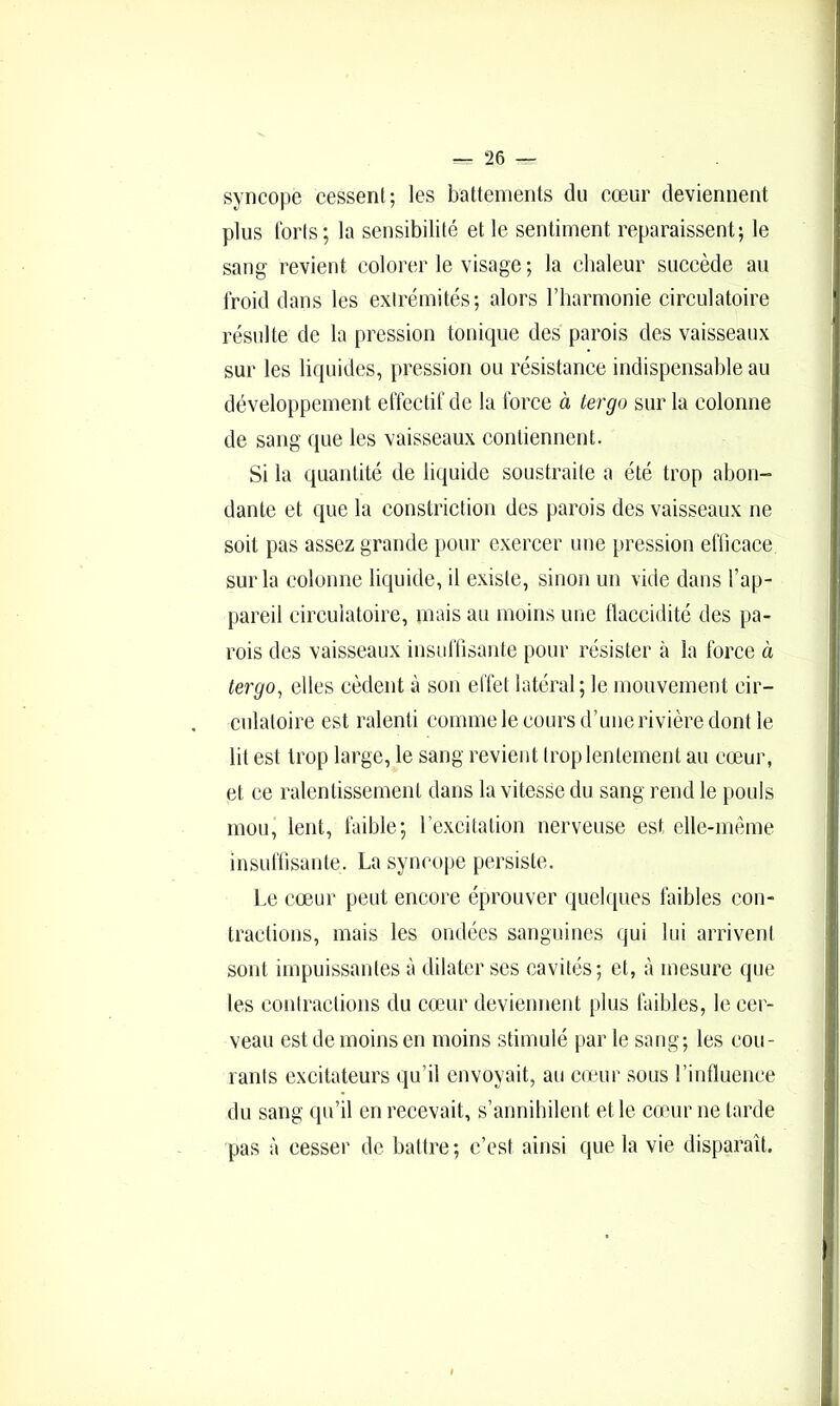 syncope cessent; les battements du cœur deviennent plus torts; la sensibilité et le sentiment reparaissent; le sang revient colorer le visage ; la clialeur succède au froid dans les extrémités; alors l’harmonie circulatoire résulte de la pression tonique des parois des vaisseaux sur les liquides, pression ou résistance indispensable au développement effectif de la force à tergo sur la colonne de sang que les vaisseaux contiennent. Si la quantité de liquide soustraite a été trop abon- dante et que la constriction des parois des vaisseaux ne soit pas assez grande pour exercer une pression eflicace sur la colonne liquide, il existe, sinon un vide dans l’ap- pareil circulatoire, mais au moins une llaccidité des pa- rois des vaisseaux insulTisante pour résister cà la force à tergo^ elles cèdent à son effet latéral; le mouvement cir- culatoire est ralenti comme le cours d’une rivière dont le lit est trop large, le sang revient trop lentement au cœur, et ce ralentissement dans la vitesse du sang rend le pouls mou, lent, faible; l’excitation nerveuse est elle-même insufbsante. La syncope persiste. Le cœur peut encore éprouver (juclques faibles con- tractions, mais les ondées sanguines qui lui arrivent sont impuissantes à dilater ses cavités; et, à mesure que les contractions du cœHir deviennent plus faibles, le cer- veau est de moins en moins stimulé par le sang; les cou- rants excitateurs qu’il envoyait, au cœur sous rinlluence du sang qu’il en recevait, s’annihilent et le conir ne tarde pas à cesser de battre; c’est ainsi que la vie disparaît.