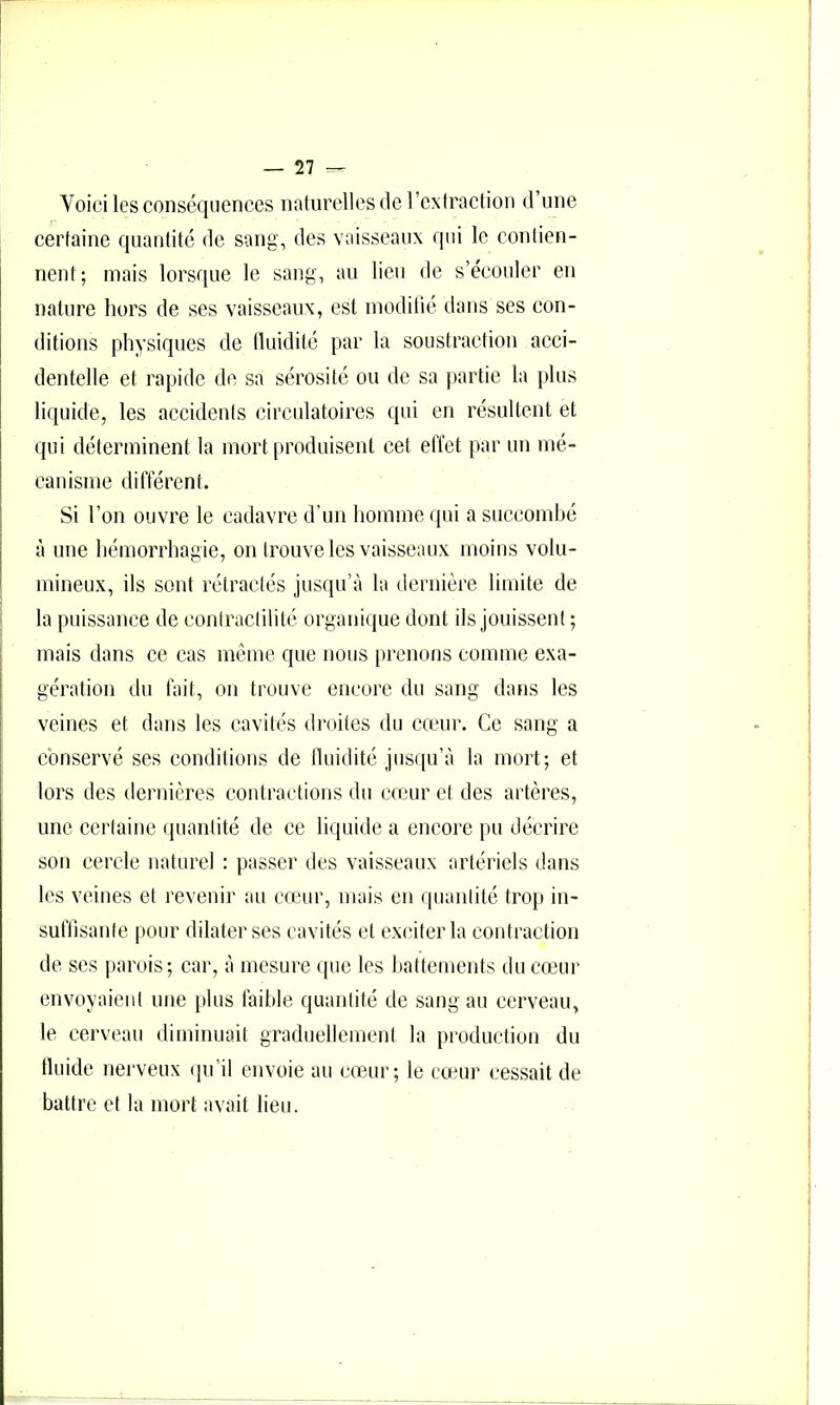 Voici les conséquences naturelles de l’cNfraction d’une certaine quantité de sang, des vaisseaux qui le contien- nent; mais lorsque le sang, an lieu de s’écouler en nature hors de ses vaisseaux, est inoditié dans ses con- ditions physiques de lluidité par la soustraction acci- dentelle et rapide de sa sérosité ou de sa partie la plus liquide, les accidents circulatoires qui en résultent et qui déterminent la mort produisent cet etïet par un mé- canisme différent. Si l’on ouvre le cadavre d’un homme qui a succombé à une hémorrhagie, on trouve les vaisseaux moins volu- mineux, ils sont rétractes jusqu’à la dernière limite de la puissance de conlraclilité organi(iue dont ils jouissent ; mais dans ce cas même que nous [irenons comme exa- gération du fait, on trouve encore du sang dans les veines et dans les cavités droites du cœur. Ce sang a c’onservé ses conditions de lluidité jusqu’à la mort; et lors des dernières contractions du conir et des artères, une certaine quantité de ce liquide a encore pu décrire son cercle naturel : passer des vaisseaux artériels dans les veines et revenir au cœur, mais en quantité trop in- suftisante pour dilater ses cavités et exciter la contraction de scs parois; car, à mesure cpie les hattements du cœur envoyaient une plus faible quantité de sang au cerveau, le cerveau diminuait graduellement la production du tluide nei'veux (ju’il envoie au (xeur; le cœur cessait de battre et la mort avait lieu.