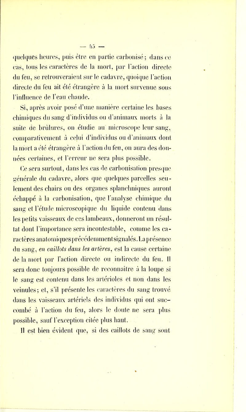 quelques heures, puis être eu partie earhoiiisé; dans ce eas, tous les earactères de la mort, |)ar l’aetioii directe du l'eu, se retrouveraient sur le cadavre, (juoi(|ue l’aetiou directe du leu ait été étrangère à la mort survenue sous rintlueiiee de l’eau eliaude. Si, après avoir posé d’une manière eei'taiiie les bases eliimiques du sang d’individus ou d’animaux moi'ts à la suite de brûlures, on étudie au microseope leur sang, eonq)arativemcnt à celui d’individus ou d’animaux dont la mort a été étrangère à l’action du feu, on aura des don- nées eerlaines, et rerreur ne sera plus possible. (ie sera surtout, dans les eas de carbonisation presque générale du cadavre, alors que quelques [)areelles seu- lement des chairs ondes organes splanehniqiies auront éehappé à la carbonisation, que l’analyse chimique du sang et l’étude microscopique du li(piide contenu dans les petits vaisseaux de ces lambeaux, donneront un résul- tat dont l’importance sera incontestable, comme les ca- ractères anatomiques préeédernmentsignalés. La présence du sang, en caillots dans les artères, est la cause certaine de la mort }tar l’action directe ou indirecte du feu. Il sera donc toujours possible de reconnaître à la loupe si le sang est contenu dans les artérioles et non dans les veinules; et, s’il présente les caraclcres du sang trouvé dans les vaisseaux artériels des individus qui ont suc- combé à l’action du feu, alors le doute ne sera ])lus possible, sauf l’exception citée plus haut. 11 est bien évident que, si des caillots de sang sont