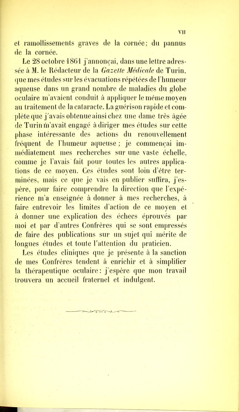 et ramollissements graves de la cornée; du pannus de la cornée. Le 28 octobre 1861 j’annonçai, dans une lettre adres- sée à M. le Rédacteur de la Gazette Médicale de Turin, (jue mes études sur les évacuations répétées de l’humeur aqueuse dans un grand nombre de maladies du globe oculaire m’avaient conduit à appliquer le même moyen au traitement de la cataracte. La guérison rapide et com- plète que j ’avais obtenue ainsi chez une dame très âgée de Turin m’avait engagé à diriger mes études sur cette phase intéressante des actions du renouvellement fréquent de rhumeur aqueuse ; je commençai im- médiatement mes recherches sur une vaste échelle, comme je l’avais fait pour toutes les autres applica- tions de ce moyen. Ces études sont loin d’être ter- minées, mais ce que je vais en publier suffira, j’es- père, pour faire comprendre la direction que l’expé- rience m’a enseignée à donner à mes recherches, à faire entrevoir les limites d’action de ce moyen et à donner une explication des échecs éprouvés par moi et par d’autres Confrères qui se sont empressés de faire des publications sur un sujet qui mérite de longues études et toute Y attention du praticien. Les études cliniques que je présente à la sanction de mes Confrères tendent à enrichir et à simplifier la thérapeutique oculaire: j’espère que mon travail trouvera un accueil fraternel et indulgent.