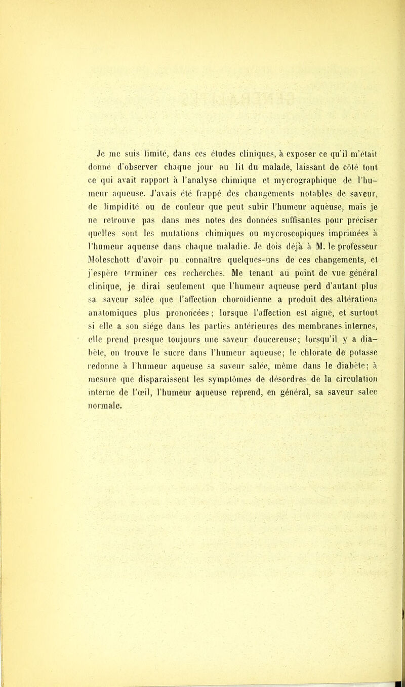 Je me suis limité, dans ces études cliniques, à exposer ce qu’il m’était donné d'observer chaque jour au lit du malade, laissant de côté tout ce qui avait rapport à l’analyse chimique et mycrograpbique de l’hu- meur aqueuse. J’avais été frappé des changements notables de saveur, de limpidité ou de couleur que peut subir l’humeur aqueuse, mais je ne retrouve pas dans mes notes des données suffisantes pour préciser quelles sont les mutations chimiques ou mycroscopiques imprimées à l’humeur aqueuse dans chaque maladie. Je dois déjà à M. le professeur Moleschott d’avoir pu connaître quelques-uns de ces changements, et j’espère terminer ces recherches. Me tenant au point de vue général clinique, je dirai seulement que l’humeur aqueuse perd d’autant plus sa saveur salée que l’affection eboroïdienne a produit des altération.? anatomiques plus prononcées; lorsque l’affection est aiguë, et surtout si elle a son siège dans les parties antérieures des membranes internes, elle prend presque toujours une saveur doucereuse; lorsqu’il y a dia- bète, on trouve le sucre dans l’humeur aqueuse; le chlorate de potasse redonne à l’humeur aqueuse sa saveur salée, même dans le diabète; à mesure que disparaissent les symptômes de désordres de la circulation interne de l’œil, l’humeur aqueuse reprend, en général, sa saveur salee normale.