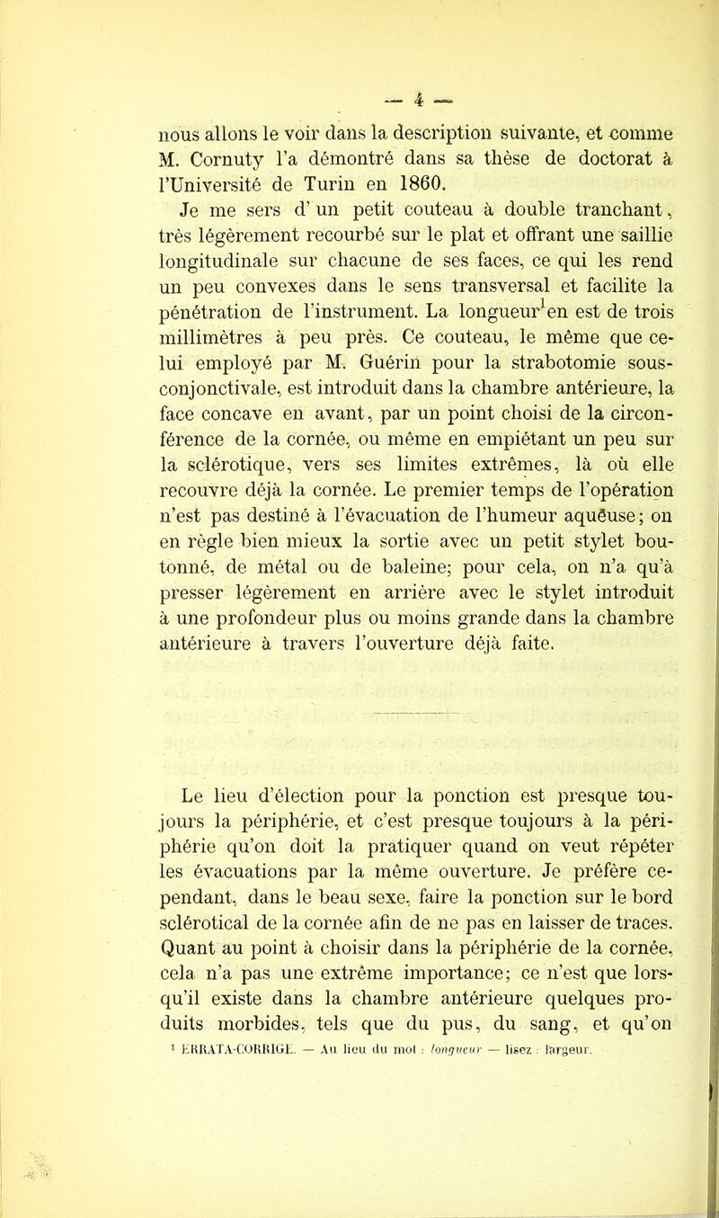 nous allons le voir dans la description suivante, et comme M. Cornuty l’a démontré dans sa thèse de doctorat à l’Université de Turin en 1860. Je me sers d’un petit couteau à double tranchant, très légèrement recourbé sur le plat et offrant une saillie longitudinale sur chacune de ses faces, ce qui les rend un peu convexes dans le sens transversal et facilite la pénétration de l’instrument. La longueur1 en est de trois millimètres à peu près. Ce couteau, le même que ce- lui employé par M. Guérin pour la strabotomie sous- conjonctivale, est introduit dans la chambre antérieure, la face concave en avant, par un point choisi de la circon- férence de la cornée, ou même en empiétant un peu sur la sclérotique, vers ses limites extrêmes, là où elle recouvre déjà la cornée. Le premier temps de l’opération n’est pas destiné à l’évacuation de l’humeur aquêuse ; on en règle bien mieux la sortie avec un petit stylet bou- tonné, de métal ou de baleine; pour cela, on n’a qu’à presser légèrement en arrière avec le stylet introduit à une profondeur plus ou moins grande dans la chambre antérieure à travers l’ouverture déjà faite. Le lieu d’élection pour la ponction est presque tou- jours la périphérie, et c’est presque toujours à la péri- phérie qu’on doit la pratiquer quand on veut répéter les évacuations par la môme ouverture. Je préfère ce- pendant, dans le beau sexe, faire la ponction sur le bord sclérotical de la cornée afin de ne pas en laisser de traces. Quant au point à choisir dans la périphérie de la cornée, cela n’a pas une extrême importance; ce n’est que lors- qu’il existe dans la chambre antérieure quelques pro- duits morbides, tels que du pus, du sang, et qu’on 1 H H K AT A-CO lî I! IG L. — Au lieu du mol . longueur — lisez largeur.