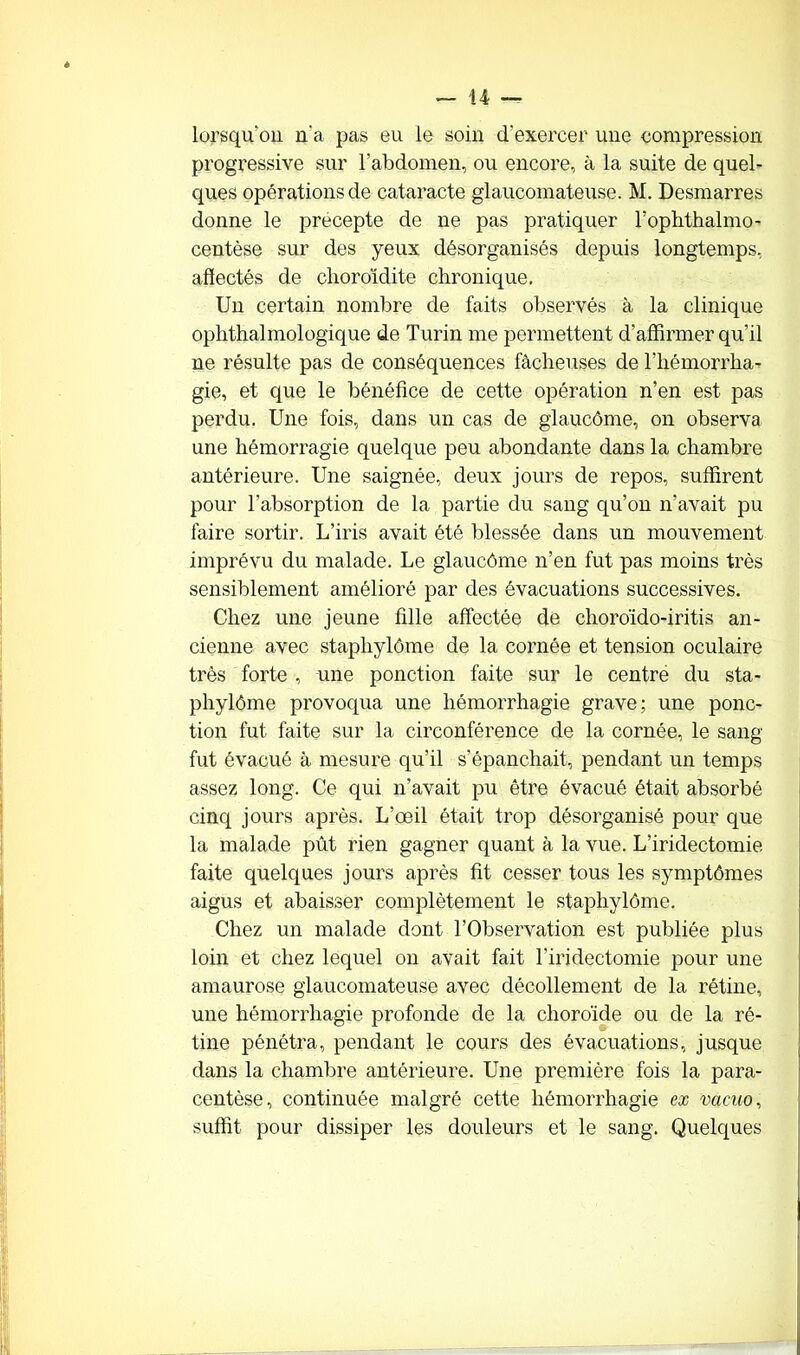 lorsqu'on n'a pas eu le soin d'exercer une compression progressive sur l’abdomen, ou encore, à la suite de quel- ques opérations de cataracte glaucomateuse. M. Desmarres donne le precepte de ne pas pratiquer l’ophthalmo- centèse sur des yeux désorganisés depuis longtemps, affectés de choroïdite chronique. Un certain nombre de faits observés à la clinique ophthalmologique de Turin me permettent d’affirmer qu’il ne résulte pas de conséquences fâcheuses de l’hémorrha- gie, et que le bénéfice de cette opération n’en est pas perdu. Une fois, dans un cas de glaucôme, on observa une hémorragie quelque peu abondante dans la chambre antérieure. Une saignée, deux jours de repos, suffirent pour l’absorption de la partie du sang qu’on n’avait pu faire sortir. L’iris avait été blessée dans un mouvement imprévu du malade. Le glaucôme n’en fut pas moins très sensiblement amélioré par des évacuations successives. Chez une jeune fille affectée de choroïdo-iritis an- cienne avec staphylôme de la cornée et tension oculaire très forte , une ponction faite sur le centre du sta- phylôme provoqua une hémorrhagie grave; une ponc- tion fut faite sur la circonférence de la cornée, le sang fut évacué à mesure qu'il s’épanchait, pendant un temps assez long. Ce qui n’avait pu être évacué était absorbé cinq jours après. L’œil était trop désorganisé pour que la malade pût rien gagner quant à la vue. L’iridectomie faite quelques jours après fit cesser tous les symptômes aigus et abaisser complètement le staphylôme. Chez un malade dont l’Observation est publiée plus loin et chez lequel on avait fait l'iridectomie pour une amaurose glaucomateuse avec décollement de la rétine, une hémorrhagie profonde de la choroïde ou de la ré- tine pénétra, pendant le cours des évacuations, jusque dans la chambre antérieure. Une première fois la para- centèse, continuée malgré cette hémorrhagie ex vaeuo, suffit pour dissiper les douleurs et le sang. Quelques