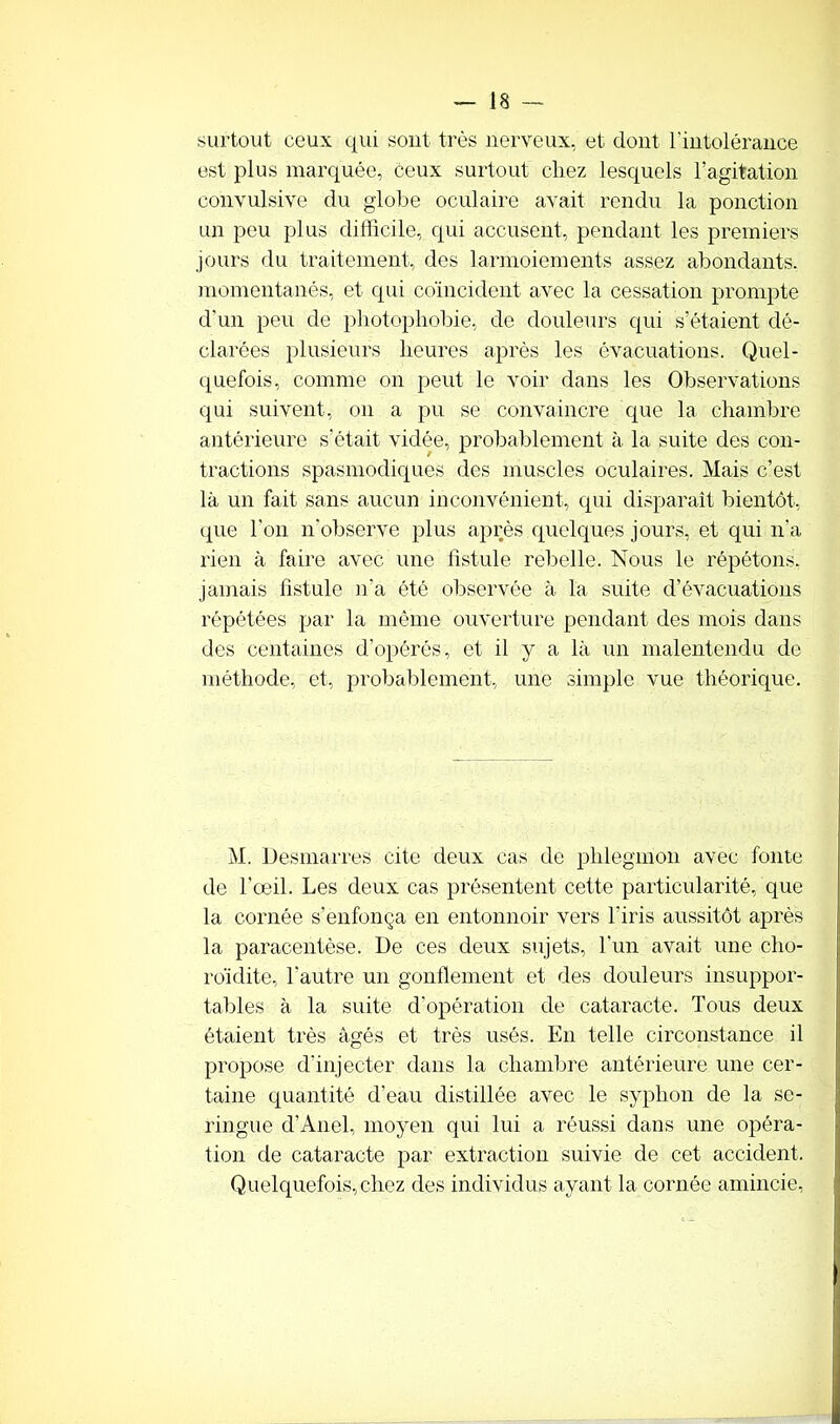 surtout ceux qui sont très nerveux, et dont l’intolérance est plus marquée, ceux surtout chez lesquels l’agitation convulsive du globe oculaire avait rendu la ponction un peu plus difficile, qui accusent, pendant les premiers jours du traitement, des larmoiements assez abondants, momentanés, et qui coïncident avec la cessation prompte d'un peu de photophobie, de douleurs qui s’étaient dé- clarées plusieurs heures après les évacuations. Quel- quefois, comme on peut le voir dans les Observations qui suivent, on a pu se convaincre que la chambre antérieure s’était vidée, probablement à la suite des con- tractions spasmodiques des muscles oculaires. Mais c’est là un fait sans aucun inconvénient, qui disparaît bientôt, que l’on n’observe plus après quelques jours, et qui n’a rien à faire avec une fistule rebelle. Nous le répétons, jamais fistule n’a été observée à la suite d’évacuations répétées par la même ouverture pendant des mois dans des centaines d’opérés, et il y a là un malentendu de méthode, et, probablement, une simple vue théorique. M. Desmarres cite deux cas de phlegmon avec fonte de l’œil. Les deux cas présentent cette particularité, que la cornée s’enfonça en entonnoir vers l'iris aussitôt après la paracentèse. De ces deux sujets, l’un avait une cho- roïdite, l’autre un gonflement et des douleurs insuppor- tai)! es à la suite d’opération de cataracte. Tous deux étaient très âgés et très usés. En telle circonstance il propose d’injecter dans la chambre antérieure une cer- taine quantité d’eau distillée avec le syplion de la se- ringue d’Anel, moyen qui lui a réussi dans une opéra- tion de cataracte par extraction suivie de cet accident. Quelquefois, chez des individus ayant la cornée amincie,