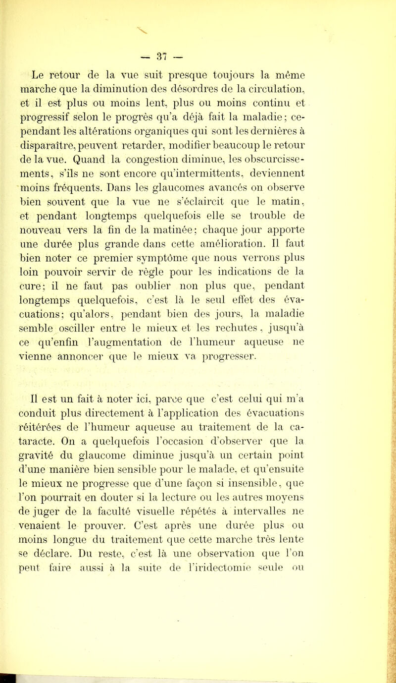 Le retour de la vue suit presque toujours la même marche que la diminution des désordres de la circulation, et il est plus ou moins lent, plus ou moins continu et progressif selon le progrès qu’a déjà fait la maladie; ce- pendant les altérations organiques qui sont les dernières à disparaître, peuvent retarder, modifier beaucoup le retour de la vue. Quand la congestion diminue, les obscurcisse- ments, s’ils ne sont encore qu'intermittents, deviennent moins fréquents. Dans les glaucomes avancés on observe bien souvent que la. vue ne s’éclaircit que le matin, et pendant longtemps quelquefois elle se trouble de nouveau vers la fin de la matinée ; chaque jour apporte une durée plus grande dans cette amélioration. Il faut bien noter ce premier symptôme que nous verrons plus loin pouvoir servir de règle pour les indications de la cure; il ne faut pas oublier non plus que, pendant longtemps quelquefois, c’est là le seul effet des éva- cuations; qu’alors, pendant bien des jours, la maladie semble osciller entre le mieux et les rechutes, jusqu’à ce qu’enfm l’augmentation de l’humeur aqueuse ne vienne annoncer que le mieux va progresser. Il est un fait à noter ici, parce que c’est celui qui m’a conduit plus directement à l’application des évacuations réitérées de l’humeur aqueuse au traitement de la ca- taracte. On a quelquefois l’occasion d’observer que la gravité du glaucome diminue jusqu’à un certain point d’une manière bien sensible pour le malade, et qu’ensuite le mieux ne progresse que d’une façon si insensible, que l'on pourrait en douter si la lecture ou les autres moyens de juger de la faculté visuelle répétés à intervalles ne venaient le prouver. C’est après une durée plus ou moins longue du traitement que cette marche très lente se déclare. Du reste, c’est là une observation que l’on peut faire aussi à la suite de l’iridectomie seule ou