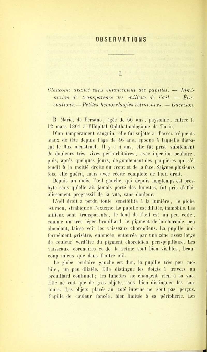 OBSERVATIONS I. Glaucome avancé sans enfoncement des papilles. — Dimi- nution de transparence des milieux de l’œil. — Eva- cuations.— Petites hémorrhagies rétiniennes. — Guérison. B. Marie, de Bersano, âgée de 66 ans, paysanne, entrée le 12 mars 1861 à l’Hôpital Ophtalmologique de Turin. D’un tempérament sanguin, elle fut sujette à d’assez fréquents maux de tête depuis l’âge de 46 ans, époque à laquelle dispa- rut le flux menstruel. 11 y a 4 ans, elle fût prise subitement de douleurs très vives péri-orbitaires, avec injection oculaire, puis, après quelques jours, de gonflement des paupières qui s’é- tendit à la moitié droite du front et de la face. Saignée plusieurs fois, elle guérit, mais avec cécité complète de l’œil droit. Depuis un mois, l’œil gauche, qui depuis longtemps est pres- byte sans qu’elle ait jamais porté des lunettes, fut pris d’affai- blissement progressif de la vue, sans douleur. L’œil droit a perdu toute sensibilité à la lumière , le globe est mou, strabique à l’externe. La pupille est dilatée, immobile. Les milieux sont transparents , le fond de l’œil est un peu voilé , comme un très léger brouillard; le pigment de la choroïde, peu abondant, laisse voir les vaisseaux choroïdiens. La pupille uni- formément grisâtre, enfoncée, entourée par une zone assez large de couleur verdâtre du pigment choroïdien péri-papillaire. Les vaisseaux coronaires et de la rétine sont bien visibles, beau- coup mieux que dans l’autre œil. Le globe oculaire gauche est dur, la pupille très peu mo- bile , un peu dilatée. Elle distingue les doigts à travers un brouillard continuel ; les lunettes ne changent rien à sa vue. Elle ne voit que de gros objets, sans bien distinguer les con- tours. Les objets placés au côté interne ne sont pas perçus. Papille de couleur foncée, bien limitée à sa périphérie. Les