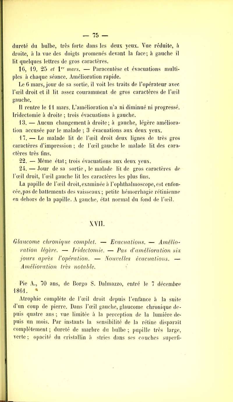 dureté du bulbe, très forte dans les deux yeux. Vue réduite, à droite, à la vue des doigts promenés devant la face; à gauche il lit quelques lettres de gros caractères. 10, 19, 25 et 1er mars. — Paracentèse et évacuations multi- ples à chaque séance. Amélioration rapide. Le 6 mars, jour de sa sortie, il voit les traits de l’opérateur avec l’œil droit et il lit assez couramment de gros caractères de l’œil gauche. Il rentre le 11 mars. L’amélioration n’a ni diminué ni progressé. Iridectomie à droite ; trois évacuations à gauche. 13. — Aucun changement à droite; à gauche, légère améliora- tion accusée par le malade ; 3 évacuations aux deux yeux. 17. — Le malade lit de l’œil droit deux lignes de très gros caractères d’impression ; de l’œil gauche le malade lit des cara- ctères très fins. 22. — Même état; trois évacuations aux deux yeux. 24. — Jour de sa sortie , le malade lit de gros caractères de l’œil droit, l’œil gauche lit les caractères les plus fins. La papille de l’œil droit, examinée à l’ophthalmoscope, est enfon- cée, pas de battements des vaisseaux; petite hémorrhagie rétinienne en dehors de la papille. A gauche, état normal du fond de l’œil. XVII. Glaucome chronique complet. — Evacuations. — Amélio- ration légère. — Iridectomie. — Pas cl’amélioration six jours après Vopération. — Nouvelles évacuations. — Amélioration très notable. Pie A., 70 ans, de Borgo S. Dalmazzo, entré le 7 décembre 1861. * Atrophie complète de l’œil droit depuis l’enfance à la suite d’un coup de pierre. Dans l’œil gauche, glaucome chronique de- puis quatre ans ; vue limitée à la perception de la lumière de- puis un mois. Par instants la sensibilité de la rétine disparaît complètement ; dureté de marbre du bulbe ; pupille très large, verte; opacité du cristallin à stries dans ses couches superfi-