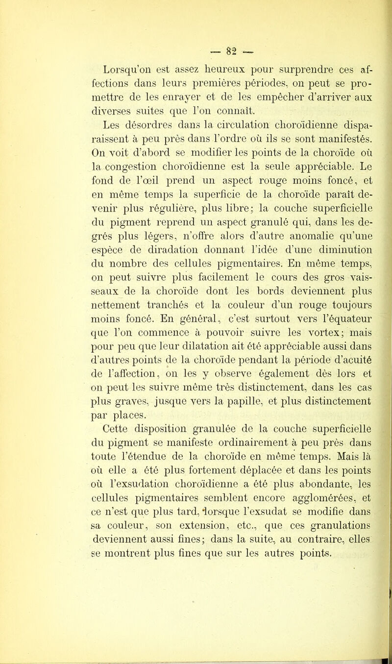 Lorsqu’on est assez heureux pour surprendre ces af- fections dans leurs premières périodes, on peut se pro- mettre de les enrayer et de les empêcher d’arriver aux diverses suites que l’on connaît. Les désordres dans la circulation choroïdienne dispa- raissent à peu près dans l’ordre où ils se sont manifestés. On voit d’abord se modifier les points de la choroïde où la congestion choroïdienne est la seule appréciable. Le fond de l’œil prend un aspect rouge moins foncé, et en même temps la superficie de la choroïde paraît de- venir plus régulière, plus libre; la couche superficielle du pigment reprend un aspect granulé qui, dans les de- grés plus légers, n'offre alors d’autre anomalie qu’une espèce de diradation donnant l'idée d’une diminution du nombre des cellules pigmentaires. En même temps, on peut suivre plus facilement le cours des gros vais- seaux de la choroïde dont les bords deviennent plus nettement tranchés et la couleur d’un rouge toujours moins foncé. En général, c’est surtout vers l’équateur que l’on commence à pouvoir suivre les vortex; mais pour peu que leur dilatation ait été appréciable aussi dans d’autres points de la choroïde pendant la période d’acuité de l’affection, on les y observe également dès lors et on peut les suivre même très distinctement, dans les cas plus graves, jusque vers la papille, et plus distinctement par places. Cette disposition granulée de la couche superficielle du pigment se manifeste ordinairement à peu près dans toute l’étendue de la choroïde en même temps. Mais là où elle a été plus fortement déplacée et dans les points où l’exsudation choroïdienne a été plus abondante, les cellules pigmentaires semblent encore agglomérées, et ce n’est que plus tard, ‘lorsque l’exsudât se modifie dans sa couleur, son extension, etc., que ces granulations deviennent aussi fines; dans la suite, au contraire, elles se montrent plus fines que sur les autres points.