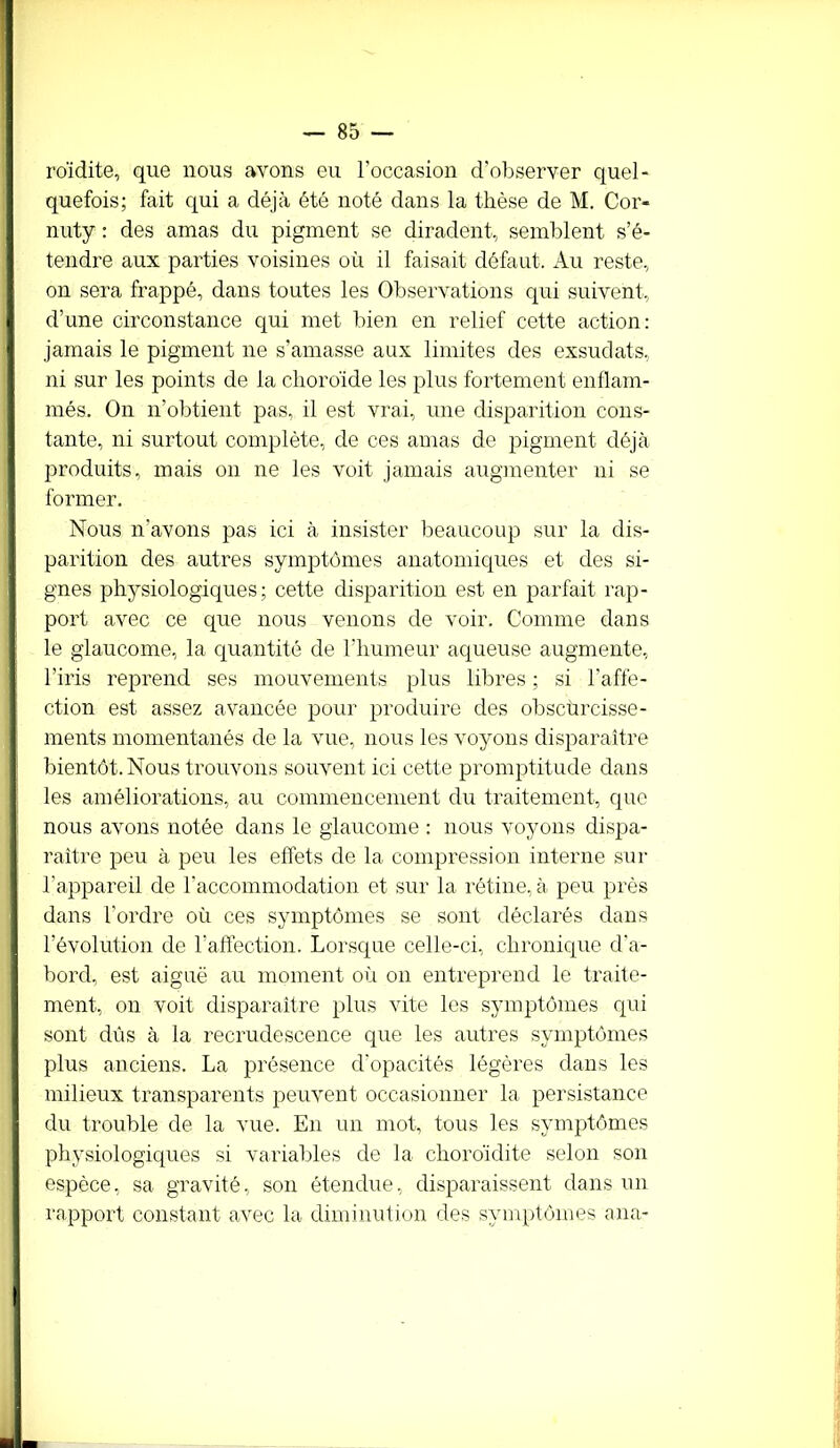 roïdite, que nous avons eu l’occasion d’observer quel- quefois; fait qui a déjà été noté dans la thèse de M. Cor- nuty : des amas du pigment se diradent, semblent s’é- tendre aux parties voisines où il faisait défaut. Au reste, on sera frappé, dans toutes les Observations qui suivent, d’une circonstance qui met bien en relief cette action: jamais le pigment ne s’amasse aux limites des exsudais, ni sur les points de la choroïde les plus fortement enflam- més. On n’obtient pas, il est vrai, une disparition cons- tante, ni surtout complète, de ces amas de pigment déjà produits, mais on ne les voit jamais augmenter ni se former. Nous n’avons pas ici à insister beaucoup sur la dis- parition des autres symptômes anatomiques et des si- gnes physiologiques; cette disparition est en parfait rap- port avec ce que nous venons de voir. Comme dans le glaucome, la quantité de l’humeur aqueuse augmente, l’iris reprend ses mouvements plus libres ; si l’affe- ction est assez avancée pour produire des obscurcisse- ments momentanés de la vue, nous les voyons disparaître bientôt. Nous trouvons souvent ici cette promptitude dans les améliorations, au commencement du traitement, que nous avons notée dans le glaucome : nous voyons dispa- raître peu à peu les effets de la compression interne sur l'appareil de l’accommodation et sur la rétine, à peu près dans l’ordre où ces symptômes se sont déclarés dans l’évolution de l’affection. Lorsque celle-ci, chronique d'a- bord, est aiguë au moment où on entreprend le traite- ment, on voit disparaître plus vite les symptômes qui sont dûs à la recrudescence que les autres symptômes plus anciens. La présence d'opacités légères dans les milieux transparents peuvent occasionner la persistance du trouble de la vue. En un mot, tous les symptômes physiologiques si variables de la choroïdite selon son espèce, sa gravité, son étendue, disparaissent dans un rapport constant avec la diminution des symptômes an a-