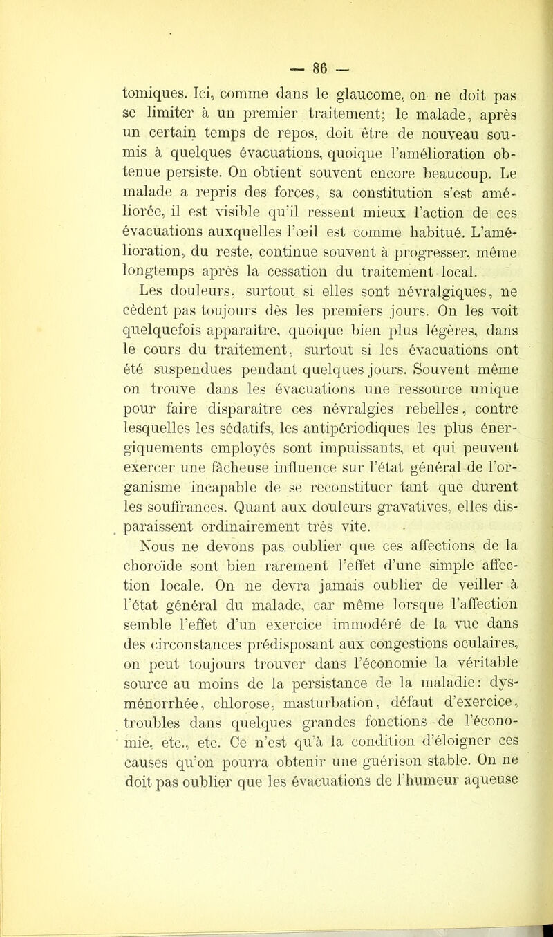 tomiques. Ici, comme dans le glaucome, on ne doit pas se limiter à un premier traitement; le malade, après un certain temps de repos, doit être de nouveau sou- mis à quelques évacuations, quoique l’amélioration ob- tenue persiste. On obtient souvent encore beaucoup. Le malade a repris des forces, sa constitution s’est amé- liorée, il est visible qu'il ressent mieux l’action de ces évacuations auxquelles l’œil est comme habitué. L’amé- lioration, du reste, continue souvent à progresser, même longtemps après la cessation du traitement local. Les douleurs, surtout si elles sont névralgiques, ne cèdent pas toujours dès les premiers jours. On les voit quelquefois apparaître, quoique bien plus légères, dans le cours du traitement, surtout si les évacuations ont été suspendues pendant quelques jours. Souvent même on trouve dans les évacuations une ressource unique pour faire disparaître ces névralgies rebelles, contre lesquelles les sédatifs, les antipériodiques les plus éner- giquements employés sont impuissants, et qui peuvent exercer une fâcheuse influence sur l’état général de l’or- ganisme incapable de se reconstituer tant que durent les souffrances. Quant aux douleurs gravatives, elles dis- paraissent ordinairement très vite. Nous ne devons pas oublier que ces affections de la choroïde sont bien rarement l’effet d’une simple affec- tion locale. On 11e devra jamais oublier de veiller à l’état général du malade, car même lorsque l’affection semble l’effet d’un exercice immodéré de la vue dans des circonstances prédisposant aux congestions oculaires, on peut toujours trouver dans l’économie la véritable source au moins de la persistance de la maladie : dys- ménorrhée, chlorose, masturbation, défaut d’exercice, troubles dans quelques grandes fonctions de l’écono- mie, etc., etc. Ce n’est qu’à la condition d éloigner ces causes qu’on pourra obtenir une guérison stable. On ne doit pas oublier que les évacuations de l’humeur aqueuse