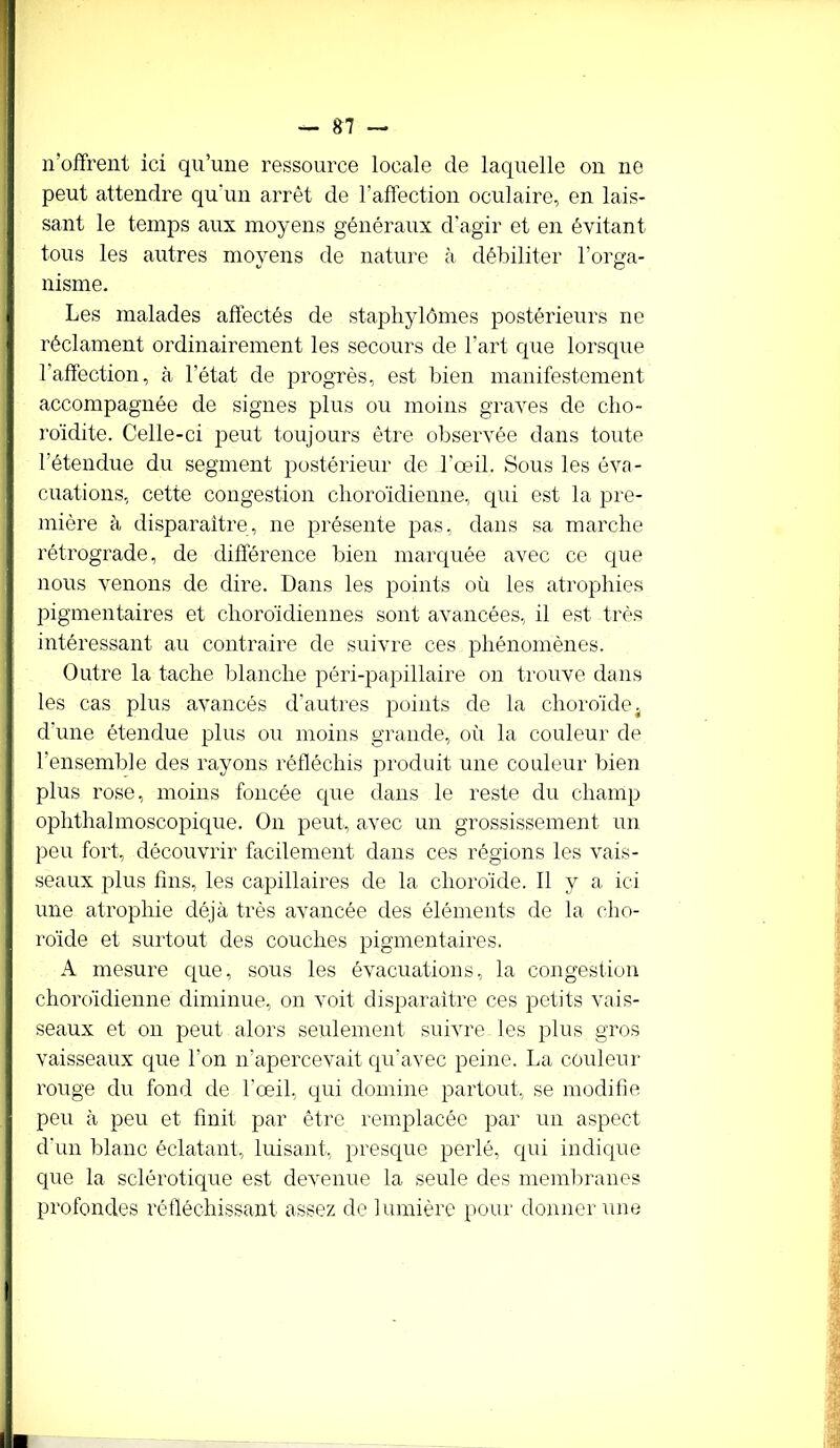 n’offrent ici qu’une ressource locale de laquelle on no peut attendre qu'un arrêt de l’affection oculaire, en lais- sant le temps aux moyens généraux d’agir et en évitant tous les autres moyens de nature à débiliter l’orga- nisme. Les malades affectés de staphylômes postérieurs ne réclament ordinairement les secours de l’art que lorsque l’affection, à l’état de progrès, est bien manifestement accompagnée de signes plus ou moins graves de cho- roïdite. Celle-ci peut toujours être observée dans toute l’étendue du segment postérieur de l’œil. Sous les éva- cuations, cette congestion choroïdienne, qui est la pre- mière à disparaître, ne présente pas, dans sa marche rétrograde, de différence bien marquée avec ce que nous venons de dire. Dans les points où les atrophies pigmentaires et choro'idiennes sont avancées, il est très intéressant au contraire de suivre ces phénomènes. Outre la tache blanche péri-papillaire on trouve dans les cas plus avancés d’autres points de la choroïde4 d’une étendue plus ou moins grande, où la couleur de l’ensemble des rayons réfléchis produit une couleur bien plus rose, moins foncée que dans le reste du champ ophthalmoscopique. On peut, avec un grossissement un peu fort, découvrir facilement dans ces régions les vais- seaux plus fins, les capillaires de la choroïde. Il y a ici une atrophie déjà très avancée des éléments de la cho- roïde et surtout des couches pigmentaires. A mesure que, sous les évacuations, la congestion choroïdienne diminue, on voit disparaître ces petits vais- seaux et on peut alors seulement suivre les plus gros vaisseaux que l’on n’apercevait qu'avec peine. La couleur rouge du fond de l'œil, qui domine partout, se modifie peu à peu et finit par être remplacée par un aspect d'un blanc éclatant, luisant, presque perlé, qui indique que la sclérotique est devenue la seule des membranes profondes réfléchissant assez de lumière pour donner une