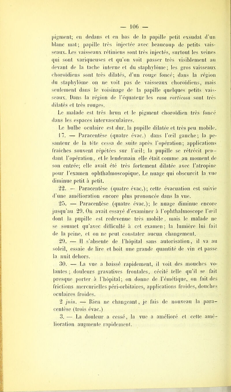 pigment; en dedans et en bas de la papille petit exsudât d’un blanc mat; papille très injectée avec beaucoup de petits vais- seaux. Les vaisseaux rétiniens sont très injectés, surtout les veines qui sont variqueuses et qu’on voit passer très visiblement au devant de la tache interne et du staphylôme; les gros vaisseaux choroïdiens sont très dilatés, d’un rouge foncé; dans la région du staphylôme ou ne voit pas de vaisseaux choroïdiens, mais seulement dans le voisinage de la papille quelques petits vais- seaux. Dans la région de l’équateur les vasa vorticosa sont très dilatés et très rouges. Le malade est très brun et le pigment choroïdien très foncé dans les espaces intervasculaires. Le bulbe oculaire est dur, la pupille dilatée et très peu mobile. 17. — Paracentèse (quatre évac.) dans l’œil gauche; la pe- santeur de la tête cessa de suite après l’opération; applications fraîches souvent répétées sur l’œil; la pupille se rétrécit pen- dant l’opération, et le lendemain elle était comme au moment de son entrée; elle avait été très fortement dilatée avec l’atropine pour l’examen ophthalmoscopique. Le nuage qui obscurcit la vue diminue petit à petit. 22. — Paracentèse (quatre évac.); cette évacuation est suivie d’une amélioration encore plus prononcée dans la vue. 25. — Paracentèse (quatre évac.); le nuage diminue encore jusqu’au 29. On avait essayé d’examiner à l’ophthalmoscope l’œil dont la pupille est redevenue très mobile, mais le malade ne se soumet qu’avec difficulté à cet examen; la lumière lui fait de la peine, et on ne peut constater aucun changement. 29. — il s’absente de l’hôpital sans autorisation, il va au soleil, essaie de lire et boit une grande quantité de vin et passe la nuit dehors. 30. — La vue a baissé rapidement, il voit des mouches vo- lantes ; douleurs gravatives frontales, cécité telle qu’il se fait presque porter à l’hôpital; on donne de l’émétique, on fait des frictions mercurielles péri-orbitaires, applications froides, douches oculaires froides. 2 juin. — Rien ne changeant, je fois de nouveau la para- centèse (trois évac.) 3. — La douleur a cessé, la vue a amélioré et celte amé- lioration augmente rapidement.