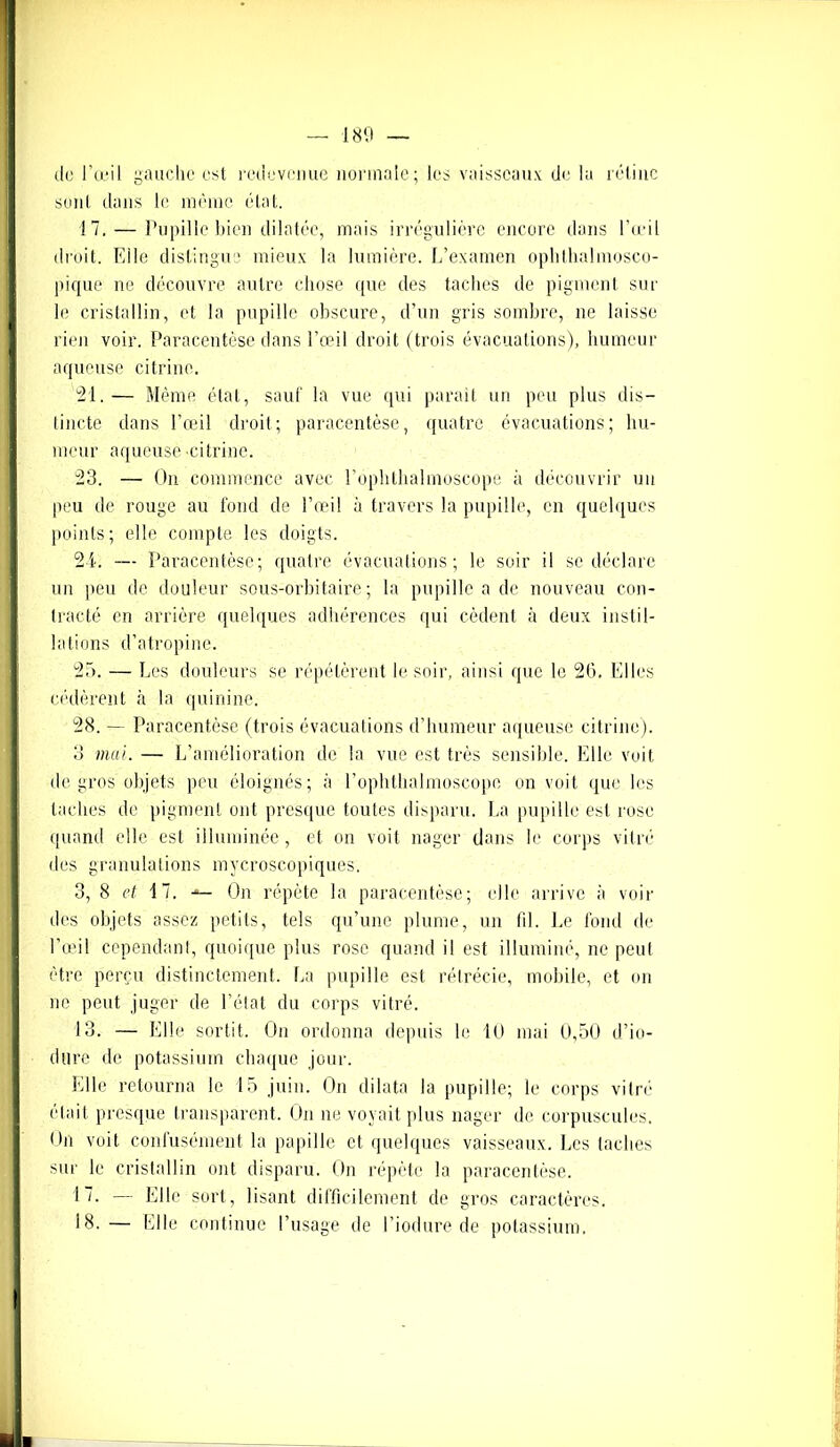 do l’œil gauche est redevenue normale; les vaisseaux de lu rétine sent dans le même état. 17. — Pupille bien dilatée, mais irrégulière encore dans l’œil droit. Fdle distingue mieux la lumière. L’examen ophthalmosco- pique ne découvre autre chose que des taches de pigment sur le cristallin, et la pupille obscure, d’un gris sombre, ne laisse rien voir. Paracentèse dans l’œil droit (trois évacuations), humeur aqueuse citriue. 21.— Même état, sauf la vue qui parait un peu plus dis- tincte dans l’œil droit; paracentèse, quatre évacuations; hu- meur aqueuse -citrine. 23. — On commence avec l’ophthalmoscope à découvrir un peu de rouge au fond de l’œil à travers la pupille, en quelques points; elle compte les doigts. 21. — Paracentèse; quatre évacuations; le soir il se déclare un peu de douleur sous-orbitaire; la pupille a de nouveau con- tracté en arrière quelques adhérences qui cèdent à deux instil- lations d’atropine. 25. — Les douleurs se répétèrent le soir, ainsi que le 26. Elles cédèrent à la quinine. 28. — Paracentèse (trois évacuations d'humeur aqueuse citrine). 3 mal. — L’amélioration de la vue est très sensible. Elle voit de gros objets peu éloignés; à l’ophthalmoscopo on voit que les taches de pigment ont presque toutes disparu. La pupille est rose quand elle est illuminée, et on voit nager dans le corps vitré des granulations mycroscopiques. 3, 8 et 4 7. On répète la paracentèse; elle arrive à voir des objets assez petits, tels qu’une plume, un fil. Le fond de l’œil cependant, quoique plus rose quand il est illuminé, ne peul être perçu distinctement. La pupille est rétrécie, mobile, et on ne peut juger de l’état du corps vitré. 13. — Elle sortit. On ordonna depuis le 10 mai 0,50 d’io- tltire de potassium chaque jour. Elle retourna le 15 juin. On dilata la pupille; le corps vitré était presque transparent. On ne voyait plus nager de corpuscules. On voit confusément la papille et quelques vaisseaux. Les taches sur le cristallin ont disparu. On répète la paracentèse. 17. — Elle sort, lisant difficilement de gros caractères. 18. — Elle continue l’usage de l’iodure de potassium.