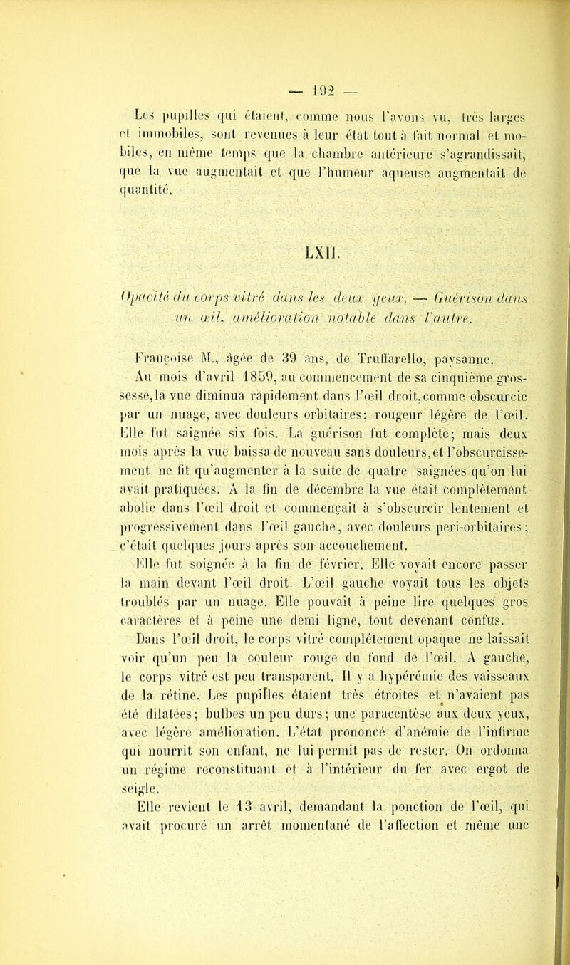 Les pupilles qui étaient, comme nous l’avons vu, très larges cl immobiles, sont revenues à leur état tout à l’ait normal et mo- biles, en meme temps que la chambre antérieure s’agrandissait, que la vue augmentait et que l’humeur aqueuse augmentait de quantité. LX11. Opacité du corps vitré dans les deux yeux. — Guérison dans un œil, amélioration notable dans l’autre. Françoise M., âgée de 39 ans, de Truffarello, paysanne. Au mois d’avril 1859, au commencement de sa cinquième gros- sesse, la vue diminua rapidement dans l’œil droit,comme obscurcie par un nuage, avec douleurs orbitaires; rougeur légère de l’œil. File fut saignée six fois. La guérison fut complète; mais deux mois après la vue baissa de nouveau sans douleurs, et l’obscurcisse- ment ne fit qu’augmenter à la suite de quatre saignées qu’on lui avait pratiquées. A la fin de décembre la vue était complètement abolie dans l’œil droit et commençait à s’obscurcir lentement et progressivement dans l’œil gauche, avec douleurs peri-orbitaires ; c’était quelques jours après son accouchement. Elle fut soignée à la fin de février. Elle voyait encore passer la main devant l’œil droit. L’œil gauche voyait tous les objets troublés par un nuage. Elle pouvait à peine lire quelques gros caractères et à peine une demi ligne, tout devenant confus. Dans l’œil droit, le corps vitré complètement opaque ne laissait voir qu’un peu la couleur rouge du fond de l’œil. A gauche, le corps vitré est. peu transparent. Il y a hyperémie des vaisseaux de la rétine. Les pupilles étaient très étroites et n’avaient pas été dilatées; bulbes un peu durs; une paracentèse aux deux yeux, avec légère amélioration. L’état prononcé d’anémie de l’infirme qui nourrit son enfant, ne lui permit pas de rester. On ordonna un régime reconstituant et à l’intérieur du fer avec ergot de seigle. Elle revient le 13 avril, demandant la ponction de l’œil, qui avait procuré un arrêt momentané de l’affection et même une