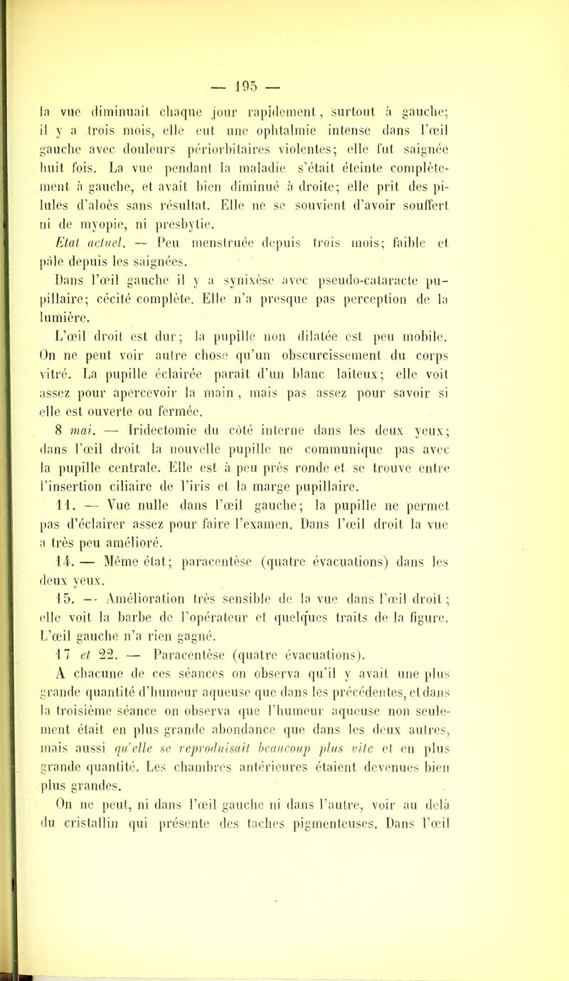 105 — la vue diminuait chaque jour rapidement, surtout à gauche; il y a trois mois, elle eut une ophtalmie intense dans l’œil gauche avec douleurs périorbitaires violentes; elle fut saignée huit fois. La vue pendant la maladie s’était éteinte complète- ment à gauche, et avait bien diminué à droite; elle prit des pi- lules d’aloès sans résultat. Elle ne se souvient d’avoir souffert ni de myopie, ni presbytie. Etat actuel. — Peu menstruée depuis trois mois; faible et pâle depuis les saignées. Dans l’œil gauche il y a synixèse avec pseudo-cataracte pu- pillaire; cécité complète. Elle n’a presque pas perception de la lumière. L’œil droit est dur; la pupille non dilatée est peu mobile. On ne peut voir autre chose qu’un obscurcissement du corps vitré. La pupille éclairée paraît d’un blanc laiteux; elle voit assez pour apercevoir la main , mais pas assez pour savoir si elle est ouverte ou fermée. 8 mai. —• Iridectomie du côté interne dans les deux yeux; dans l’œil droit la nouvelle pupille ne communique pas avec la pupille centrale. Elle est à peu près ronde et se trouve entre l’insertion ciliaire de l’iris et la marge pupillaire. 11. — Vue nulle dans l’œil gauche; la pupille ne permet pas d’éclairer assez pour faire l’examen. Dans l’œil droit la vue a très peu amélioré. 14. — Même état; paracentèse (quatre évacuations) dans les deux yeux. 15. -- Amélioration très sensible de la vue dans l’œil droit ; elle voit la barbe de l’opérateur et quelques traits de la figure. L’œil gauche n’a rien gagné. 17 et 22. — Paracentèse (quatre évacuations). A chacune de ces séances on observa qu’il y avait une plus grande quantité d’humeur aqueuse que dans les précédentes, et dans la troisième séance on observa que l’humeur aqueuse non seule- ment était en plus grande abondance que dans les deux autres, mais aussi quelle se reproduisait beaucoup plus vite et en plus grande quantité. Les chambres antérieures étaient devenues bien plus grandes. On ne peut, ni dans l’œil gauche ni dans l’autre, voir au delà du cristallin qui présente des taches pigmenteuses. Dans l’œil