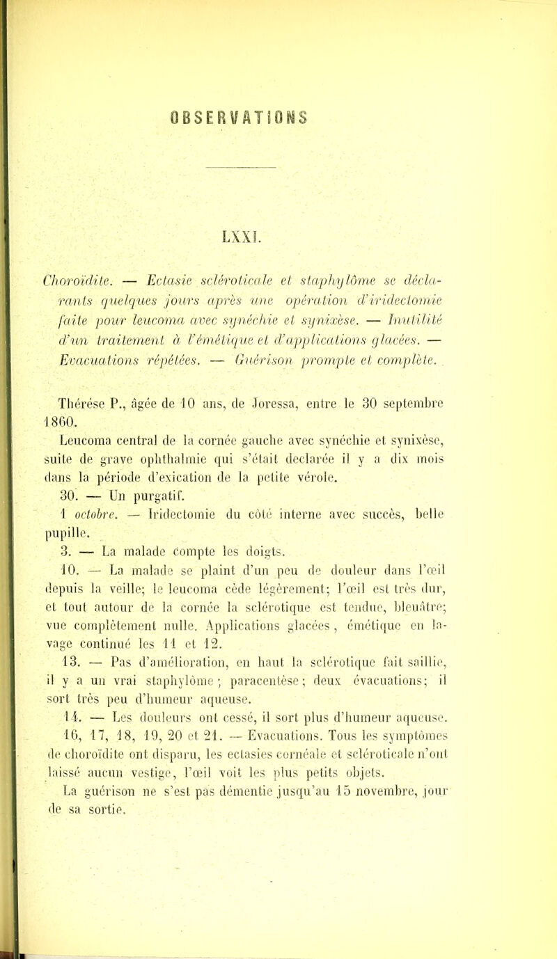 OBSERVATIONS LXXI. Choroïclite. — Ectasie sclêroticale et staphylôme se décla- rants quelques jours après une opération cl’iridectomie faite pour leucoma avec synéchie et synixèse. — Inutilité d’un traitement à l'émétique et d’applications glacées. — Evacuations répétées. — Guérison prompte et complète. Thérèse P., âgée de 10 ans, de Joressa, entre le 30 septembre 1860. Leucoma central de la cornée gauche avec synéchie et synixèse, suite de grave ophthalmie qui s’était déclarée il y a dix mois dans la période d’exication de la petite vérole. 30. — Un purgatif. 1 octobre. — Iridectomie du côté interne avec succès, belle pupille. 3. — La malade Compte les doigts. 10. — La malade se plaint d’un peu de douleur dans l’œil depuis la veille; le leucoma cède légèrement; l’œil est très dur, et tout autour de la cornée la sclérotique est tendue, bleuâtre; vue complètement nulle. Applications glacées , émétique en la- vage continué les 11 et 12. 13. — Pas d’amélioration, en haut la sclérotique fait saillie, il y a un vrai staphylôme; paracentèse; deux évacuations; il sort très peu d’humeur aqueuse. 14. — Les douleurs ont cessé, il sort plus d’humeur aqueuse. 16, 17, 18, 19, 20 et 21. — Evacuations. Tous les symptômes de choroïdite ont disparu, les ectasies cornéale et sclêroticale n’ont laissé aucun vestige, l’œil voit les plus petits objets. La guérison ne s’est pas démentie jusqu’au 15 novembre, jour de sa sortie.