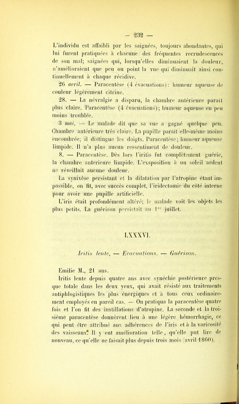 _ 932 L’individu est affaibli par les saignées, toujours abondantes, qui lui furent pratiquées à chacune des fréquentes recrudescences de son mal; saignées qui, lorsqu’elles diminuaient la douleur, n’amélioraient que peu ou point la vue qui diminuait ainsi con- tinuellement à chaque récidive. 26 avril. — Paracentèse (4 évacuations) : humeur aqueuse de couleur légèrement citrine. 28. — La névralgie a disparu, la chambre antérieure parait plus claire. Paracentèse (4 évacuations); humeur aqueuse en peu moins troublée. 3 mai. — Le malade dit que sa vue a gagné quelque peu. Chambre antérieure très claire. La pupille parait elle-même moins encombrée; il distingue les doigts. Paracentèse ; humeur aqueuse limpide. 11 n’a plus aucun ressentiment de douleur. 8. — Paracentèse. Dès lors l’iritis fut complètement guérie, la chambre anterieure limpide. L’exsposition à un soleil ardent ne réveillait aucune douleur. La synixèse persistant et la dilatation par l’atropine étant im- possible, on lit, avec succès complet, l’iridectomie du côté interne pour avoir une pupille artificielle. L’iris était profondément altéré; le malade voit les objets les plus petits. La guérison persistait au 1er juillet. LXXXVJ. tritis fonte t — Evacuations. — Guérison. Emilie M., 21 ans. ïritis lente depuis quatre ans avec synéchie postérieure pres- que totale dans les deux yeux, qui avait résisté aux traitements antiphlogistiques les plus énergiques et à tous ceux ordinaire- ment employés en pareil cas. — On pratiqua la paracentèse quatre fois et l’on fit des instillations d’atropine. La seconde et la troi- sième paracentèse donnèrent lieu à une légère hémorrhagie, ce qui peut être attribué aux adhérences de l’iris et à la varicosité des vaisseaux? 1! y eut amélioration telle , qu’elle put lire de nouveau, ce qu’elle ne faisait plus depuis trois mois (avril 1860).