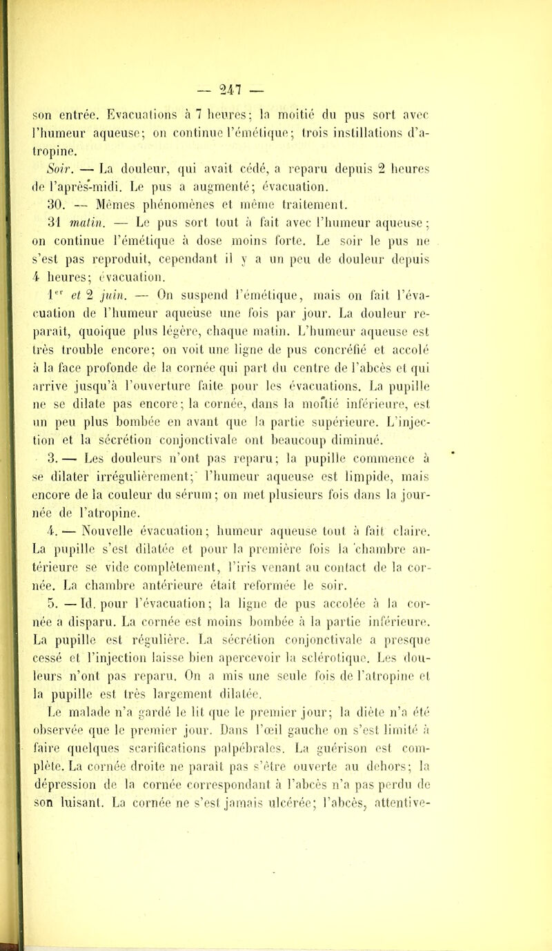 son entrée. Evacuations à 7 heures; la moitié du pus sort avec l’humeur aqueuse; on continue l’émétique; trois instillations d’a- tropine. Soir. — La douleur, qui avait cédé, a reparu depuis 2 heures de l’après-midi. Le pus a augmenté; évacuation. 30. — Mêmes phénomènes et même traitement. 31 matin. — Le pus sort tout à fait avec l’humeur aqueuse ; on continue l’émétique à dose moins forte. Le soir le pus ne s’est pas reproduit, cependant il y a un peu de douleur depuis 4 heures; évacuation. 1er et 2 juin. — On suspend l’émétique, mais on fait l’éva- cuation de l’humeur aqueuse une fois par jour. La douleur re- paraît, quoique plus légère, chaque matin. L’humeur aqueuse est très trouble encore; on voit une ligne de pus concréfié et accolé à la face profonde de la cornée qui part du centre de l’abcès et qui arrive jusqu’à l’ouverture faite pour les évacuations. La pupille ne se dilate pas encore; la cornée, dans la moftié inférieure, est un peu plus bombée en avant que la partie supérieure. L’injec- tion et la sécrétion conjonctivale ont beaucoup diminué. 3. — Les douleurs n’ont pas reparu; la pupille commence à se dilater irrégulièrement;' l’humeur aqueuse est limpide, mais encore de la couleur du sérum; on met plusieurs fois dans la jour- née de l’atropine. 4. -— Nouvelle évacuation; humeur aqueuse tout à fait claire. La pupille s’est dilatée et pour la première fois la chambre an- térieure se vide complètement, l’iris venant au contact de la cor- née. La chambre antérieure était reformée le soir. 5. —Id. pour l’évacuation; la ligne de pus accolée à la cor- née a disparu. La cornée est moins bombée à la partie inférieure. La pupille est régulière. La sécrétion conjonctivale a presque cessé et l’injection laisse bien apercevoir la sclérotique. Les dou- leurs n’ont pas reparu. On a mis une seule fois de l’atropine et la pupille est très largement dilatée. Le malade n’a gardé le lit que le premier jour; la diète n’a été observée que le premier jour. Dans l’œil gauche on s’est limité à faire quelques scarifications palpébrales. La guérison est com- plète. La cornée droite ne parait pas s’être ouverte au dehors; la dépression de la cornée correspondant à l’abcès n’a pas perdu de son luisant. La cornée ne s’est jamais ulcérée; l’abcès, attentive-