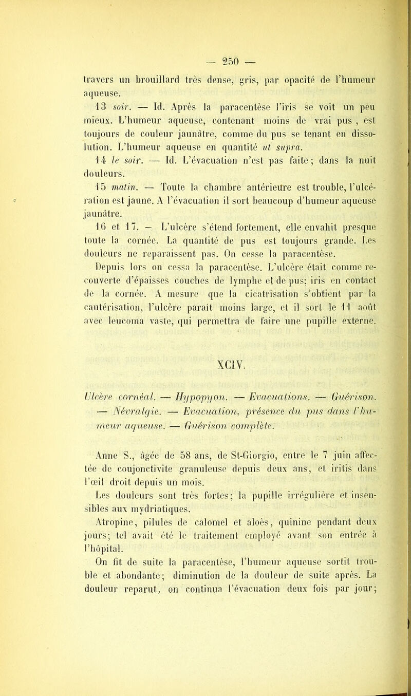 travers un brouillard très dense, gris, par opacité de l’humeur aqueuse. 13 soir. — Id. Après la paracentèse l’iris se voit un peu mieux. L’humeur aqueuse, contenant moins de vrai pus , esl toujours de couleur jaunâtre, comme du pus se tenant en disso- lution. L’humeur aqueuse en quantité ut supra. 14 le soir. — Id. L’évacuation n’est pas faite; dans la nuit douleurs. 15 matin. — Toute la chambre antérieure est trouble, l’ulcé- ration est jaune. A l’évacuation il sort beaucoup d’humeur aqueuse jaunâtre. IG et 17. — L’ulcère s’étend fortement, elle envahit presque toute la cornée. La quantité de pus est toujours grande. Les douleurs ne reparaissent pas. On cesse la paracentèse. Depuis lors on cessa la paracentèse. L’ulcère était comme re- couverte d’épaisses couches de lymphe et de pus; iris en contact de la cornée. A mesure que la cicatrisation s’obtient par la cautérisation, l’ulcère parait moins large, et il sort le 11 août avec leucoma vaste, qui permettra de faire une pupille externe. XC1V. Ulcère cornéal. — Hypopyon. — Evacuations. — Guérison. — Névralgie. — Evacuation, présence du pus dans Vhu- meur aqueuse. — Guérison complète. Anne S., âgée de 58 ans, de St-Giorgio, entre le 7 juin affec- tée de coujonctivite granuleuse depuis deux ans, et iritis dans l’œil droit depuis un mois. Les douleurs sont très fortes; la pupille irrégulière et insen- sibles aux mydriatiques. Atropine, pilules de calomel et aloès, quinine pendant deux jours; tel avait été le traitement employé avant son entrée à l’hôpital. On fit de suite la paracentèse, l’humeur aqueuse sortit trou- ble et abondante; diminution de la douleur de suite après. La douleur reparut, on continua l’évacuation deux fois par jour;