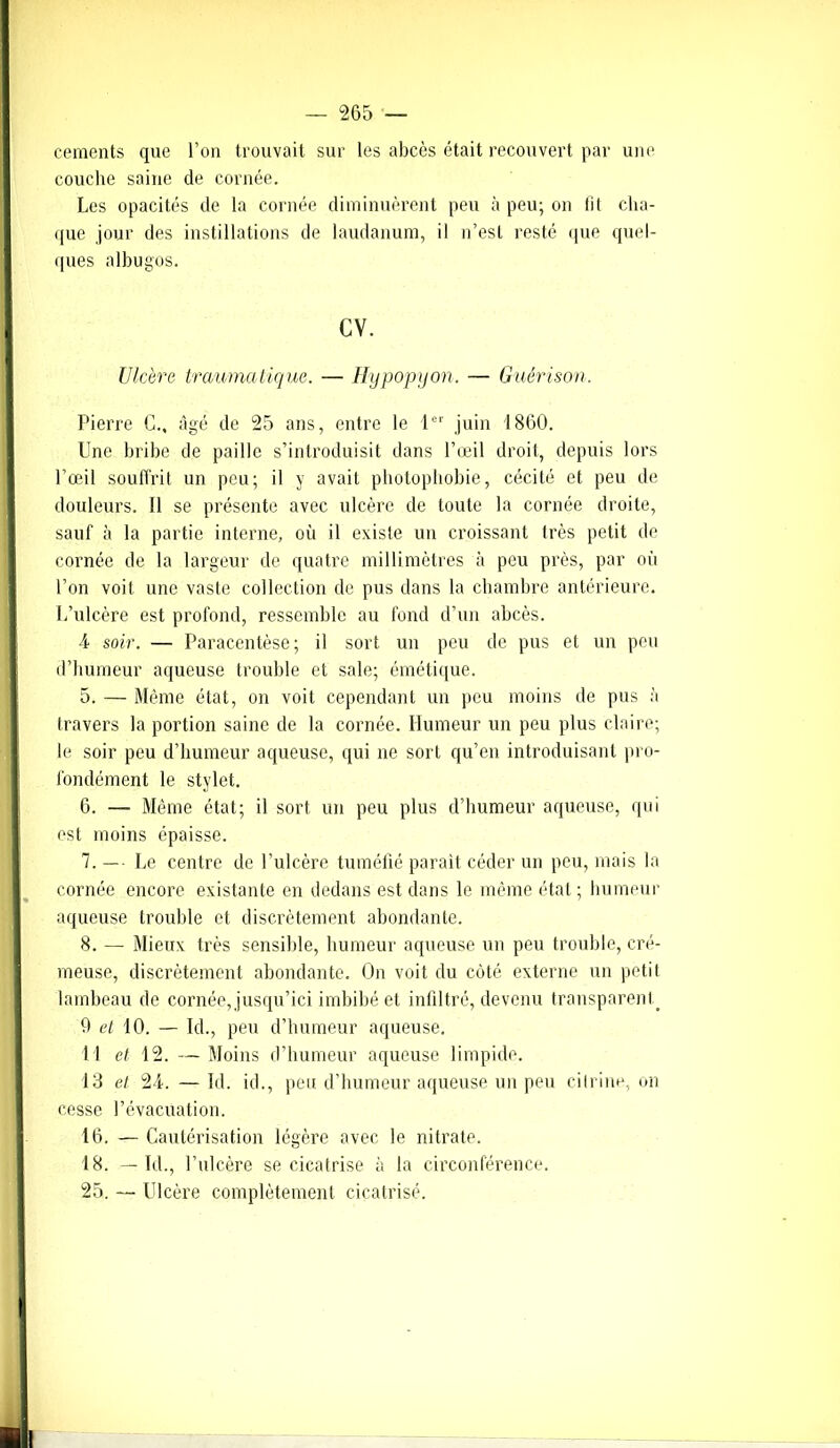 cements que l’on trouvait sur les abcès était recouvert par une couche saine de cornée. Les opacités de la cornée diminuèrent peu à peu; on iil cha- que jour des instillations de laudanum, il n’esl resté que quel- ques albugos. cv. Ulcéra traumatique. — Hypopyon. — Guérison. Pierre G., âgé de 25 ans, entre le 1er juin 1860. Une bribe de paille s’introduisit dans l’œil droit, depuis lors l’œil souffrit un peu; il y avait photophobie, cécité et peu de douleurs. Il se présente avec ulcère de toute la cornée droite, sauf à la partie interne, où il existe un croissant très petit de cornée de la largeur de quatre millimètres à peu près, par où l’on voit une vaste collection de pus dans la chambre antérieure. L’ulcère est profond, ressemble au fond d’un abcès. U soir. — Paracentèse; il sort un peu de pus et un peu d’humeur aqueuse trouble et sale; émétique. 5. — Même état, on voit cependant un peu moins de pus à travers la portion saine de la cornée. Humeur un peu plus claire; le soir peu d’humeur aqueuse, qui ne sort qu’en introduisant pro- fondément le stylet. 6. — Même état; il sort un peu plus d’humeur aqueuse, qui est moins épaisse. 7. —■ Le centre de l’ulcère tuméfié parait céder un peu, mais la cornée encore existante en dedans est dans le même état; humeur aqueuse trouble et discrètement abondante. 8. — Mieux très sensible, humeur aqueuse un peu trouble, cré- meuse, discrètement abondante. On voit du côté externe un petit lambeau de cornée,jusqu’ici imbibé et infiltré, devenu transparent. 9 et 10. — Id., peu d’humeur aqueuse. 11 et 12. —Moins d’humeur aqueuse limpide. 13 et 2-1. — Id. id., peu d’humeur aqueuse un peu cilrine, on cesse l’évacuation. 16. — Cautérisation légère avec le nitrate. 18. — Ici., l’ulcère se cicatrise à la circonférence. 25. — Ulcère complètement cicatrisé.