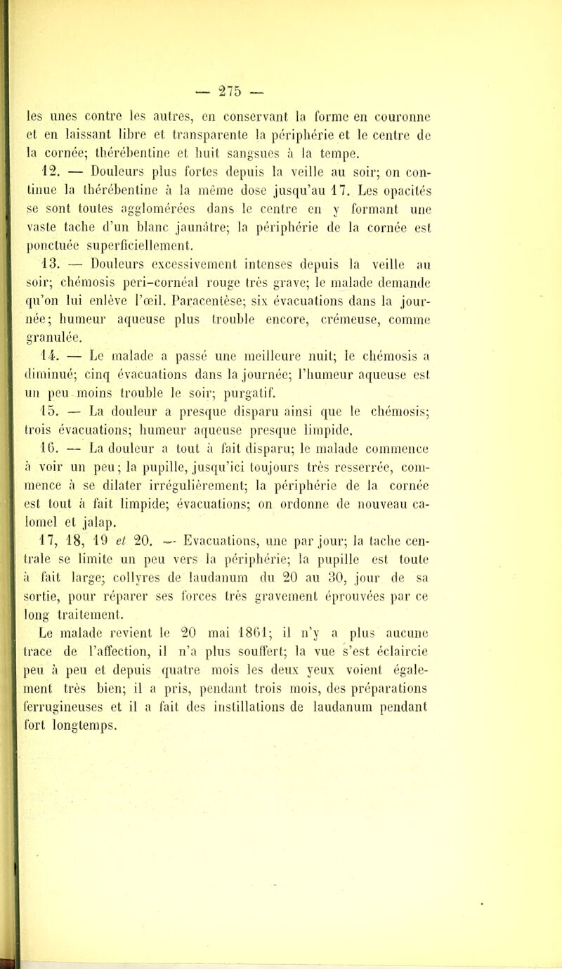 les unes contre les autres, en conservant la forme en couronne et en laissant libre et transparente la périphérie et le centre de la cornée; thérébentine et huit sangsues à la tempe. 12. — Douleurs plus fortes depuis la veille au soir; on con- tinue la thérébentine à la même dose jusqu’au 17. Les opacités se sont toutes agglomérées dans le centre en y formant une vaste tache d’un blanc jaunâtre; la périphérie de la cornée est ponctuée superficiellement. 13. — Douleurs excessivement intenses depuis la veille au soir; chémosis peri-cornéal rouge très grave; le malade demande qu’on lui enlève l’œil. Paracentèse; six évacuations dans la jour- née; humeur aqueuse plus trouble encore, crémeuse, comme granulée. IL. — Le malade a passé une meilleure nuit; le chémosis a diminué; cinq évacuations dans la journée; l’humeur aqueuse est un peu moins trouble le soir; purgatif. 15. — La douleur a presque disparu ainsi que le chémosis; trois évacuations; humeur aqueuse presque limpide. 16. — La douleur a tout à fait disparu; le malade commence à voir un peu; la pupille, jusqu’ici toujours très resserrée, com- mence à se dilater irrégulièrement; la périphérie de la cornée est tout à fait limpide; évacuations; on ordonne de nouveau ca- lomel et jalap. 17. 18, 19 et, 20. — Evacuations, une par jour; la tache cen- trale se limite un peu vers la périphérie; la pupille est toute à fait large; collyres de laudanum du 20 au 30, jour de sa sortie, pour réparer ses forces très gravement éprouvées par ce long traitement. Le malade revient le 20 mai 1861; il n’y a plus aucune trace de l’affection, il n’a plus souffert; la vue s’est éclaircie peu à peu et depuis quatre mois les deux yeux voient égale- ment très bien; il a pris, pendant trois mois, des préparations ferrugineuses et il a fait des instillations de laudanum pendant fort longtemps.