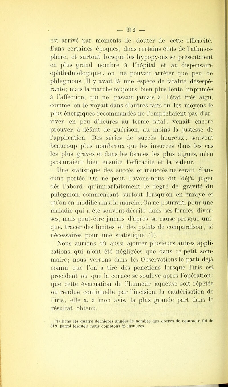 est arrivé par moments de douter de cette efficacité. Dans certaines époques, dans certains états de l’athmos- phère, et surtout lorsque les hypopyons se présentaient en plus grand nombre à. l’hôpital et au dispensaire ophtalmologique, on ne pouvait arrêter que peu de phlegmons. Il y avait là une espèce de fatalité désespé- rante; mais la marche toujours bien plus lente imprimée à l’affection, qui ne passait jamais à l’état très aigu, comme on le voyait dans d’autres faits où les moyens le plus énergiques recommandés ne l’empêchaient pas d’ar- river en peu d’heures au terme fatal, venait encore prouver, à défaut de guérison, au moins la justesse de l’application. Des séries de succès heureux, souvent beaucoup plus nombreux que les insuccès dans les cas les plus graves et dans les formes les plus aiguës, m’en procuraient bien ensuite l'efficacité et la valeur. Une statistique des succès et insuccès ne serait d’au- cune portée. On ne peut, l’avons-nous dit déjà, juger dès l’abord qu’imparfaitement le degré de gravité du phlegmon, commençant surtout lorsqu’on en enraye et qu’on en modifie ainsi la marche. On ne pourrait, pour une maladie qui a été souvent décrite dans ses formes diver- ses, mais peut-être jamais d’après sa cause presque uni- que, tracer des limites et des points de comparaison, si nécessaires pour une statistique (1). Nous aurions dû aussi ajouter plusieurs autres appli- cations, qui n’ont été négligées que dans ce petit som- maire; nous verrons dans les Observations le parti déjà connu que l’on a tiré des ponctions lorsque l'iris est procident ou que la cornée se soulève après l’opération; que cette évacuation de l’humeur aqueuse soit répétée ou rendue continuelle par l’incision, la cautérisation de l'iris, elle a, à mon avis, la plus grande part dans le résultat obtenu. (1) Dans les quatre dernières années le nombre des opérés de cataracte fut de 31 9. parmi lesquels nous comptons 28 insuccès.