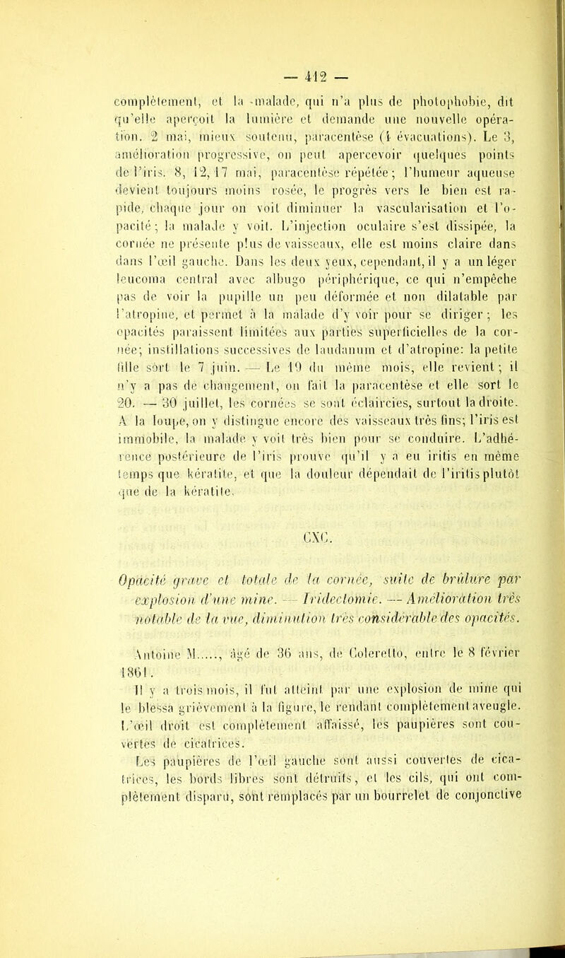 complètement, et la -malade, qui n’a plus de photophobie, dit qu’elle aperçoit la lumière et demande une nouvelle opéra- tion. 2 mai, mieux soutenu, paracentèse (4 évacuations). Le 3, amélioration progressive, on peut apercevoir quelques points de l’iris. 8, 12,17 mai, paracentèse répétée ; l’humeur aqueuse devient toujours moins rosée, le progrès vers le bien est ra- pide, chaque jour on voit diminuer la vascularisation et l’o- pacité; la malade y voit. L’injection oculaire s’est dissipée, la cornée ne présente plus de vaisseaux, elle est moins claire dans dans l’œil gauche. Dans les deux yeux, cependant, il y a un léger leucoma central avec albugo périphérique, ce qui n’empêche pas de voir la pupille un peu déformée et non dilatable par l’atropine, et permet à la malade d’y voir pour se diriger; les opacités paraissent limitées aux parties superficielles de la cor- née; instillations successives de laudanum et d’atropine: la petite fille sort le 7 juin. — Le 19 du même mois, elle revient; il n'y a pas de changement, on fait la paracentèse et elle sort le 20. — 30 juillet, les cornées se sont éclaircies, surtout la droite. A la loupe, on y distingue encore des vaisseaux très fins; l’iris est immobile, la malade y voit très bien pour se conduire. L’adhé- rence postérieure de l’iris prouve qu’il y a eu iritis en même temps que kératite, et que la douleur dépendait de l’iritis plutôt que de la kératite. CX G. Opacité grave et totale de ta cornée, suite de brûlure par explosion d’une mine. Iridectomie. — Amélioration très notable de la vue, diminution très considérable des opacités. \ntoine M , âgé de 36 ans, de Colerelto, entre le 8 février 180 i. 11 y a trois mois, il fut atteint par une explosion de mine qui le blessa grièvement à la figure, le rendant complètement aveugle. L’ééil droit est complètement affaissé, les paupières sont cou- vertes de cicatrices. Les paupières de l’œil gauche sont aussi couvertes de cica- trices, les bords libres sont détruits, cl les cils, qui ont com- plètement disparu, sont remplacés par un bourrelet de conjonctive