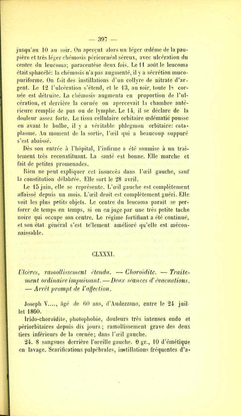 jusqu’au 10 au soir. On aperçut alors un léger œdème île la pau- pière et très léger ehémosis péricornéal séreux, avec ulcération du centre du leucoma; paracentèse deux fois. Le H août le leucoma était sphacélé: la ehémosis n’a pas augmenté, il y a sécrétion muco- puriforme. On fait des instillations d’un collyre de nitrate d’ar- gent. Le 12 l’ulcération s’étend, et le 13, au soir, toute la cor- née est détruite. La ehémosis augmenta en proportion de l’ul- cération, et derrière la cornée on apercevait la chambre anté- rieure remplie de pus ou de lymphe. Le 14, il se déclare de la douleur assez forte. Le tissu cellulaire orbitaire œdématié pousse en avant le bulbe, il y a véritable phlegmon orbitaire: cata- plasme. Au moment de la sortie, l’œil qui a beaucoup suppuré s’est abaissé. Dès son entrée à l’hôpital, l’infirme a été soumise à un trai- tement très reconstituant. La santé est bonne. Mlle marche et fait de petites promenades. Rien ne peut expliquer cet insuccès dans l’œil gauche, sauf la constitution délabrée. Elle sort le 28 avril. Le 15 juin, elle se représente. L’œil gauche est complètement affaissé depuis un mois. L’œil droit est complètement guéri. Elle voit, les plus petits objets. Le centre du leucoma parait se per- forer de temps en temps, si on en juge par une très petite tache noire qui occupe son centre. Le régime fortifiant a été continué, et son état général s’est tellement amélioré qu’elle est mécon- naissable. GLXXXI. Ulcères, ramollissement étendu. —• Choroidite. — Traite- ment ordinaire impuissant. — Deux séances d’évacuations. — Arrêt prompt de l'affection. Joseph V...., âgé de 60 ans, d’Audezzano, entre le 24 juil- let 1860. Irido-choroïdite, photophobie, douleurs très intenses endo et périorbitaires depuis dix jours; ramollissement grave des deux tiers inférieurs de la cornée; dans l’œil gauche. 24. 8 sangsues derrière l’oreille gauche. 0 gr., 10 d’émétique en lavage. Scarifications palpébrales, instillations fréquentes d’a-