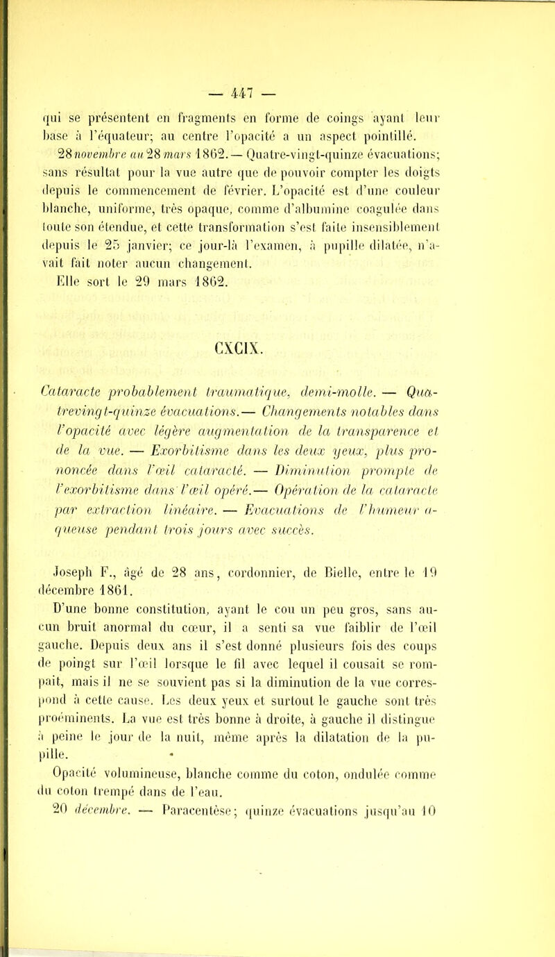 qui se présentent en fragments en forme de coings ayant leur base à l’équateur; au centre l’opacité a un aspect pointillé. 28novembre au28 mars 1862.— Quatre-vingt-quinze évacuations; sans résultat pour la vue autre que de pouvoir compter les doigts depuis le commencement de février. L’opacité est d’une couleur blanche, uniforme, très opaque, comme d’albumine coagulée dans toute son étendue, et cette transformation s’est faite insensiblement depuis le 25 janvier; ce jour-là l’examen, à pupille dilatée, n’a- vait fait noter aucun changement. Elle sort le 29 mars 1862. CXC1X. Cataracte probablement traumatique, demi-molle. — Qua- trevingt-quinze évacuations.— Changements notables dans l’opacité avec légère augmentation de la transparence et de la vue. — Exorbitisme dans les deux yeux, plus pro- noncée dans l’œil calaractê. — Diminution prompte cle rexorbitisme clans l’œil opéré.— Opération de la cataracte, par extraction linéaire. — Evacuations de l’humeur a- g ueuse pendant trois jours avec succès. Joseph F., âgé de 28 ans, cordonnier, de Bielle, entre le 19 décembre 1861. D’une bonne constitution, ayant le cou un peu gros, sans au- cun bruit anormal du cœur, il a senti sa vue faiblir de l’œil gauche. Depuis deux ans il s’est donné plusieurs fois des coups de poingt sur l’œil lorsque le fil avec lequel il cousait se rom- pait, mais il ne se souvient pas si la diminution de la vue corres- pond à cette cause. Les deux yeux et surtout le gauche sont très proéminents. La vue est très bonne à droite, à gauche il distingue a peine le jour de la nuit, même après la dilatation de la pu- pille. Opacité volumineuse, blanche comme du coton, ondulée comme du coton trempé dans de l’eau.