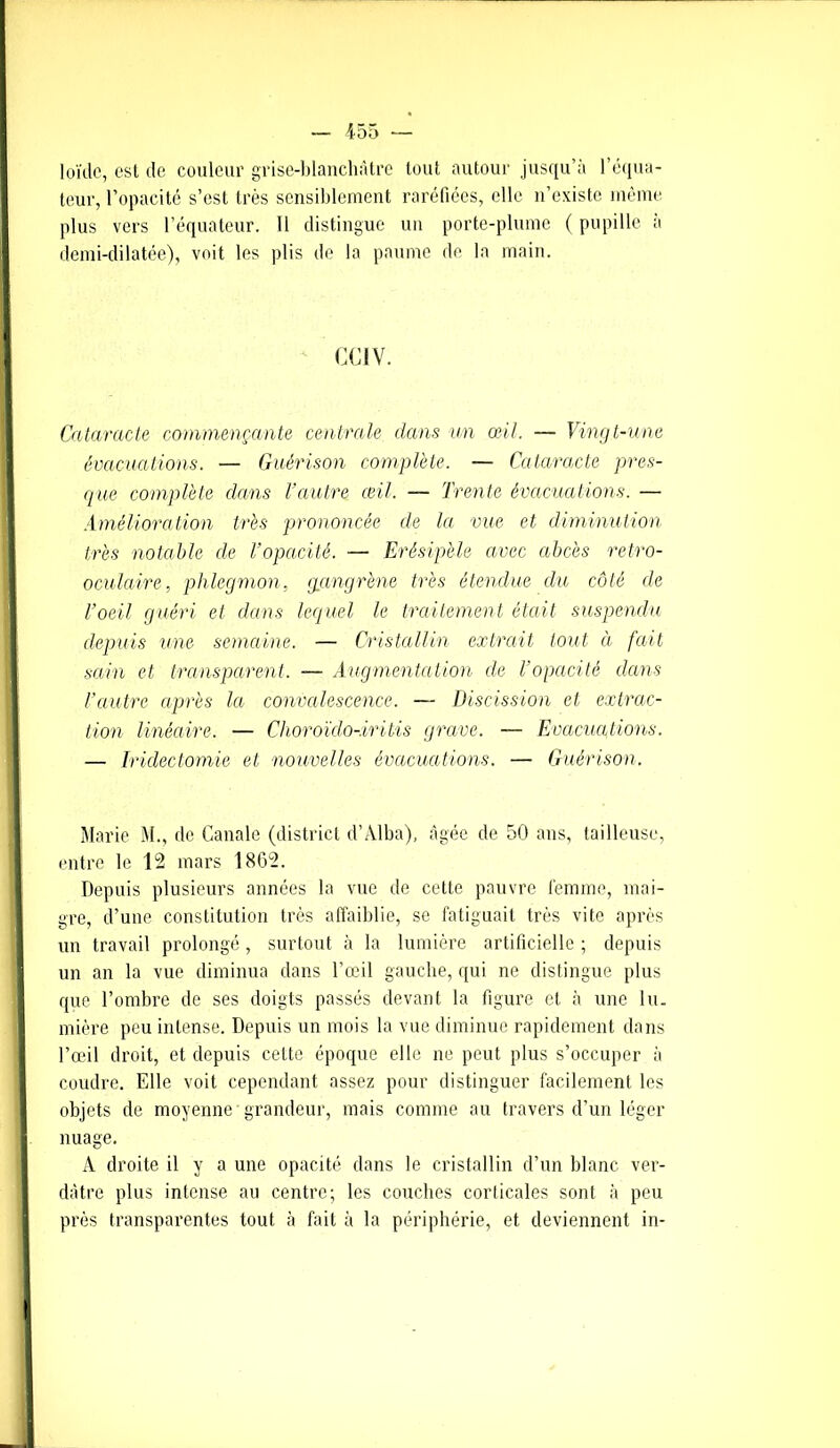 loïde, est de couleur grise-blanchàtre tout autour jusqu’à l’équa- teur, l’opacité s’est très sensiblement raréfiées, elle n’existe même plus vers l’équateur. Il distingue un porte-plume ( pupille à demi-dilatée), voit les plis de la paume de la main. CCI V. Cataracte commençante centrale dans un œil. — Vingt-une évacuations. — Guérison complète. — Cataracte pres- que complète dans l’autre œil. — Trente évacuations. — Amélioration très prononcée cle la vue et diminution très notable de l’opacité. — Erésipèle avec abcès retro- oculaire, phlegmon, gangrène très étendue du côté de l’oeil guéri et dans lequel le traitement était suspendu depuis une semaine. — Cristallin extrait tout à fait sain et transparent. — Augmentation de l’opacité dans l’autre après la convalescence. — Discission et extrac- tion linéaire. — Choroïdo-.iritis grave. — Evacuations. — Iridectomie et nouvelles évacuations. — Guérison. Marie M., de Ganale (district d’Alba), âgée de 50 ans, tailleuse, entre le 12 mars 1862. Depuis plusieurs années la vue de cette pauvre femme, mai- gre, d’une constitution très affaiblie, se fatiguait très vite après un travail prolongé, surtout à la lumière artificielle ; depuis un an la vue diminua clans l’œil gauche, qui ne distingue plus que l’ombre de ses doigts passés devant la figure et à une lu- mière peu intense. Depuis un mois la vue diminue rapidement dans l’œil droit, et depuis cette époque elle ne peut plus s’occuper à coudre. Elle voit cependant assez pour distinguer facilement les objets de moyenne grandeur, mais comme au travers d’un léger nuage. A droite il y a une opacité dans le cristallin d’un blanc ver- dâtre plus intense au centre; les couches corticales sont à peu près transparentes tout à fait à la périphérie, et deviennent in-