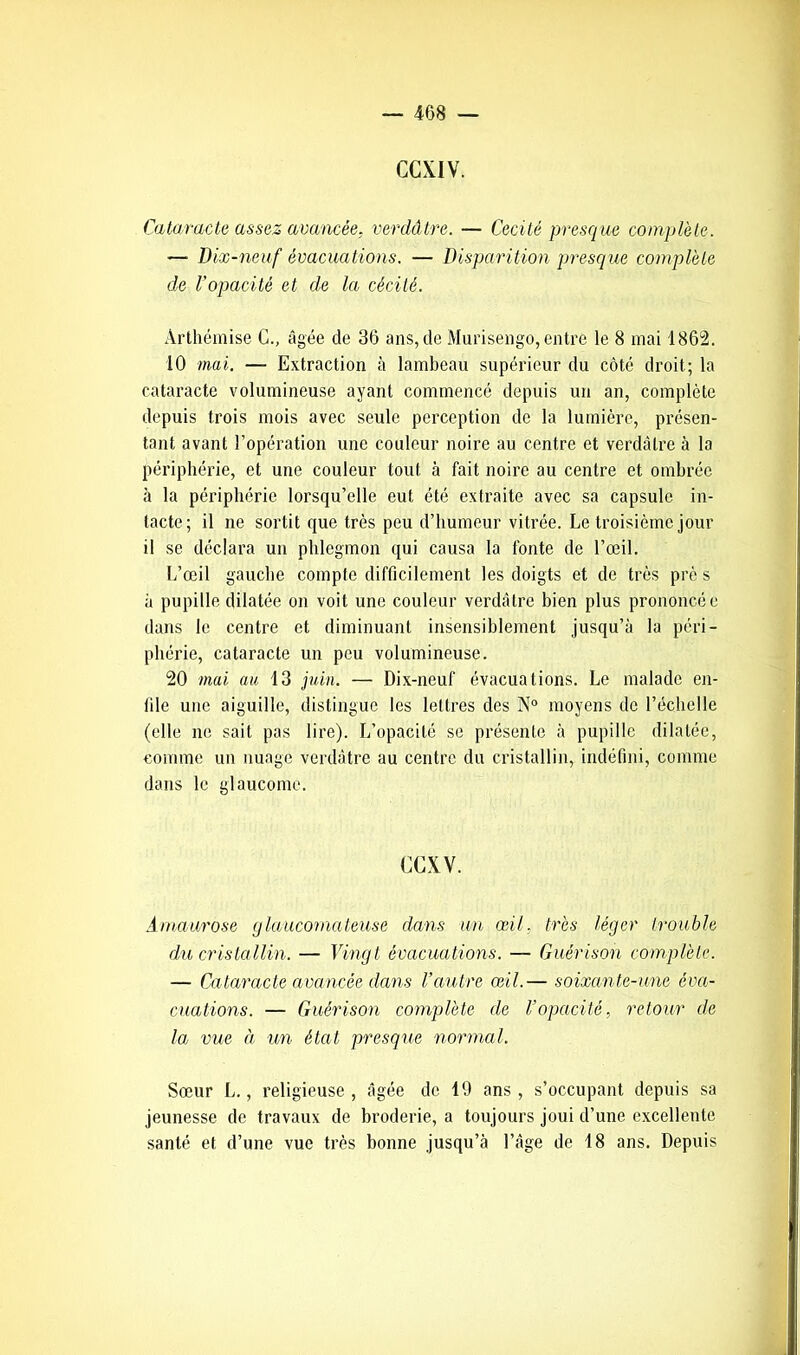 Cataracte assez avancée, verdâtre. — Cécité presque complète. —• Dix-neuf évacuations. — Disparition presque complète de l’opacité et de la cécité. Arthémise C., âgée de 36 ans, de Murisengo, entre le 8 mai 1862. 10 mai. — Extraction à lambeau supérieur du côté droit; la cataracte volumineuse ayant commencé depuis un an, complète depuis trois mois avec seule perception de la lumière, présen- tant avant l’opération une couleur noire au centre et verdâtre à la périphérie, et une couleur tout à fait noire au centre et ombrée à la périphérie lorsqu’elle eut été extraite avec sa capsule in- tacte; il ne sortit que très peu d’humeur vitrée. Le troisième jour il se déclara un phlegmon qui causa la fonte de l’œil. L’œil gauche compte difficilement les doigts et de très prè s à pupille dilatée on voit une couleur verdâtre bien plus prononcée dans le centre et diminuant insensiblement jusqu’à la péri- phérie, cataracte un peu volumineuse. 20 mai au 13 juin. — Dix-neuf évacuations. Le malade en- file une aiguille, distingue les lettres des N° moyens de l’échelle (elle ne sait pas lire). L’opacité se présente à pupille dilatée, comme un nuage verdâtre au centre du cristallin, indéfini, comme dans le glaucome. (XXV. Amaurose glaucomateuse dans un œil. très léger trouble du cristallin. — Vingt évacuations. — Guérison complète. — Cataracte avancée dans l’autre œil.— soixante-une éva- cuations. — Guérison complète de l’opacité, retour de la vue à un état presque normal. Sœur L., religieuse, âgée de 19 ans, s’occupant depuis sa jeunesse de travaux de broderie, a toujours joui d’une excellente santé et d’une vue très bonne jusqu’à l’âge de 18 ans. Depuis