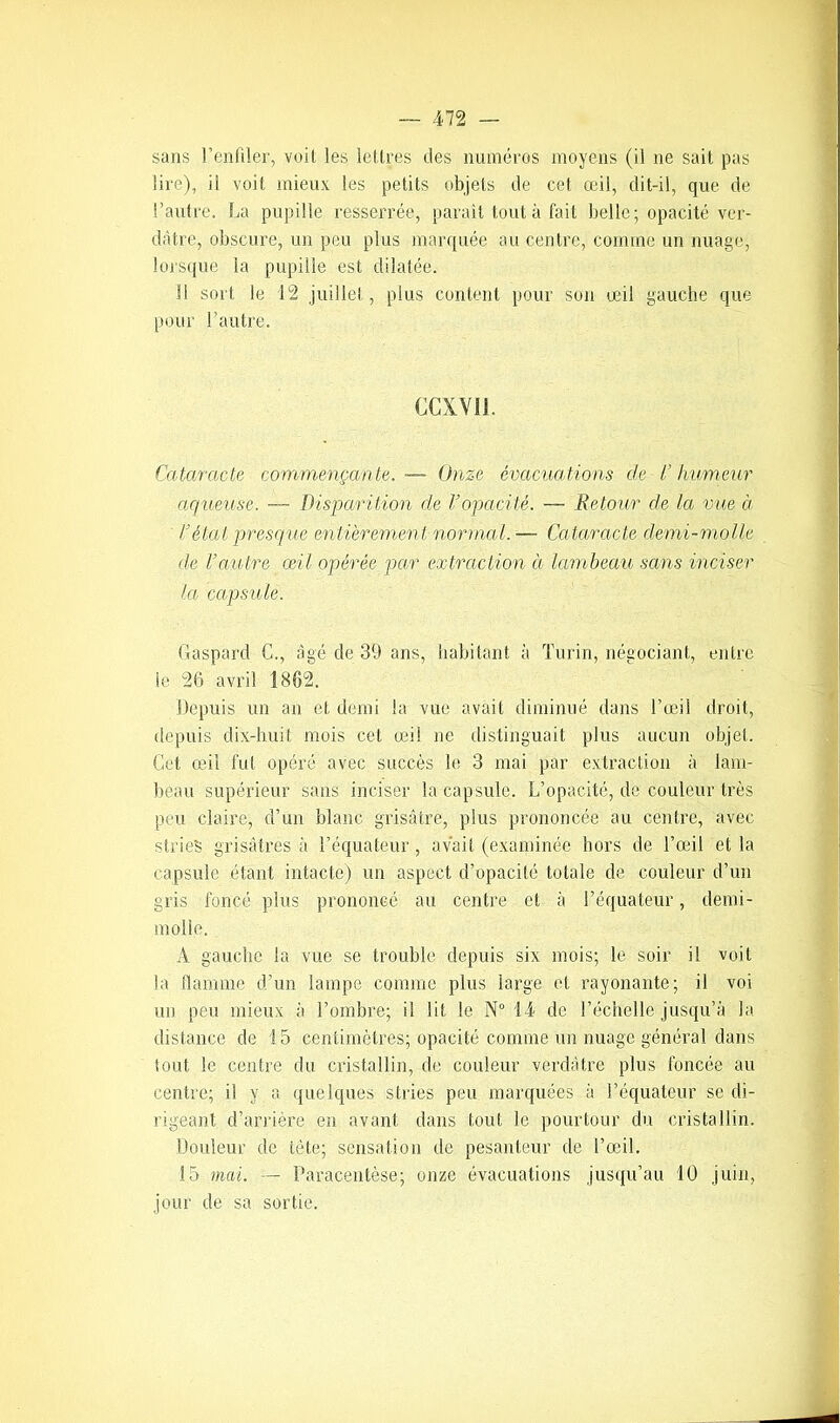 sans l’enfiler, voit les lettres des numéros moyens (il ne sait pas lire), il voit mieux les petits objets de cet œil, dit-il, que de l’autre. La pupille resserrée, paraît tout à fait belle; opacité ver- dâtre, obscure, un peu plus marquée au centre, comme un nuage, lorsque la pupille est dilatée. Il sort le 12 juillet, plus content pour son œil gauche que pour l’autre. Cataracte commençante.— Onze évacuations de l’humeur aqueuse. — Disparition de Vopacité. — Retour de la vue à l’état presque entièremen t normal. — Cataracte demi-molle de l’autre œil opérée par extraction à lambeau sans inciser la capsule. Gaspard C., âgé de 39 ans, habitant à Turin, négociant, entre le 26 avril 1862. Depuis un an et demi la vue avait diminué dans l’œil droit, depuis dix-huit mois cet œil ne distinguait plus aucun objet. Cet œil fut opéré avec succès le 3 mai par extraction à lam- beau supérieur sans inciser la capsule. L’opacité, de couleur très peu claire, d’un blanc grisâtre, plus prononcée au centre, avec stries grisâtres à l’équateur, avait (examinée hors de l’œil et la capsule étant intacte) un aspect d’opacité totale de couleur d’un gris foncé plus prononcé au centre et à l’équateur, demi- molle. A gauche la vue se trouble depuis six mois; le soir il voit la flamme d’un lampe comme plus large et rayonante; il voi un peu mieux à l’ombre; il lit le N° 14 de l’échelle jusqu’à la distance de 15 centimètres; opacité comme un nuage général dans tout le centre du cristallin, de couleur verdâtre plus foncée au centre; il y a quelques stries peu marquées à l’équateur se di- rigeant d’arrière en avant dans tout le pourtour du cristallin. Douleur de tète; sensation de pesanteur de l’œil. 15 mai. — Paracentèse; onze évacuations jusqu’au 10 juin, jour de sa sortie. CCXVI1.