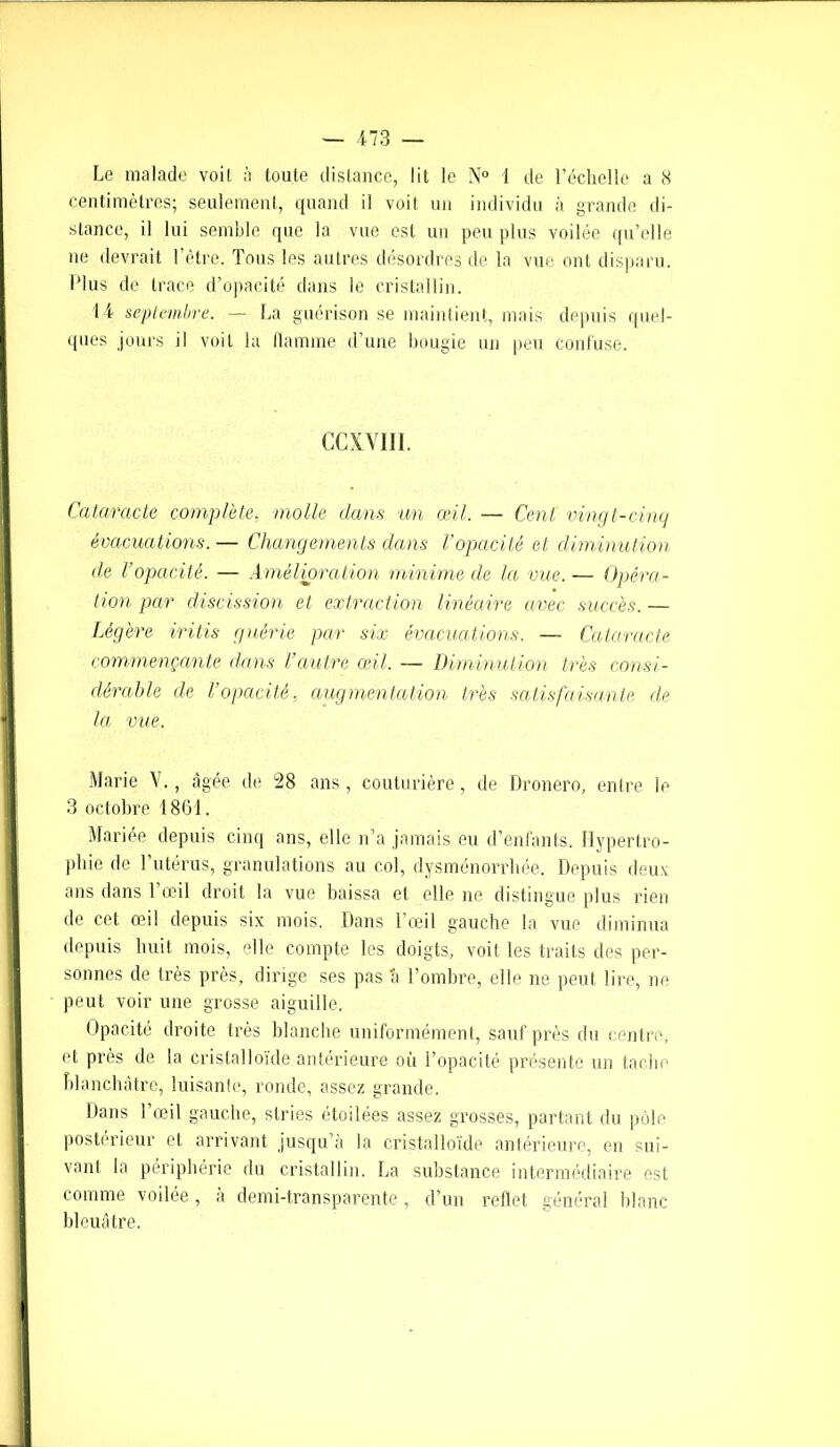 centimètres; seulement, quand il voit un individu à grande di- stance, il lui semble que la vue est un peu plus voilée qu’elle ne devrait I être. Tous les autres désordres de la vue ont disparu. Plus de trace d’opacité dans le cristallin. 14 septembre. — La guérison se maintient, mais depuis quel- ques jours il voit la flamme d’une bougie un peu confuse. CCXVII1. Cataracte complète, molle dans un œil. — Cent vingt-cinq évacuations. — Changements dans l’opacité et diminution de l’opacité. — Amélioration minime de la vue. — Opéra- tion par discission et extraction linéaire avec succès. — Légère iritis guérie par six évacuations. — Cataracte commençante dans l’autre œil. — Diminution très consi- dérable de l’opacité, augmentation très satisfaisante de la vue. Marie V., âgée de 28 ans, couturière, de Dronero, entre le 3 octobre 1801. Mariée depuis cinq ans, elle n’a jamais eu d’enfants. Hypertro- phie de l’utérus, granulations au col, dysménorrhée. Depuis deux ans dans l’œil droit la vue baissa et elle ne distingue plus rien de cet œil depuis six mois. Dans l’œil gauche la vue diminua depuis huit mois, elle compte les doigts, voit les traits des per- sonnes de très près, dirige ses pas a l’ombre, elle ne peut lire, ne peut voir une grosse aiguille. Opacité droite très blanche uniformément, sauf près du centre, et près de la cristalloïde antérieure où l’opacité présente un tache blanchâtre, luisante, ronde, assez grande. Dans l’œil gauche, stries étoilées assez grosses, partant du pôle postérieur et arrivant jusqu’à la cristalloïde antérieure, en sui- vant la périphérie du cristallin. La substance intermédiaire est comme voilée, à demi-transparente, d’un reflet général blanc bleuâtre.