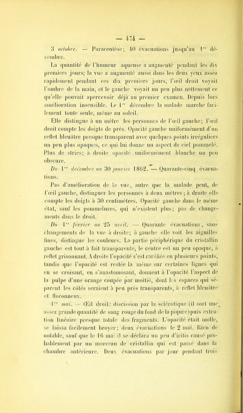 3 octobre. — Paracentèse; 40 évacuations jusqu’au 1er dé- cembre. La quantité de l’humeur aqueuse a augmenté pendant les dix premiers jours; la vue a augmenté aussi dans les deux yeux assez rapidement pendant ces dix premiers jours, l’œil droit voyait l’ombre de la main, et le gauche voyait un peu plus nettement ce qu’elle pouvait apercevoir déjà au premier examen. Depuis lors amélioration insensible. Le 1er décembre la malade marche faci- lement toute seule, même au soleil. Elle distingue à un mètre les personnes de l’œil gauche; l’œil droit compte les doigts de près. Opacité gauche uniformément d'un reflet bleuâtre presque transparent avec quelques points irréguliers un peu plus opaques, ce qui lui donne un aspect de ciel pommelé. Plus de stries; à droite opacité uniformément blanche un peu obscure. Du lor décembre au 30 janvier 1862. —Quarante-cinq évacua- tions. Pas d’amélioration de la vue, autre que la malade peut, de l’œil gauche, distinguer les personnes à deux mètres; à droite elle compte les doigts à 30 centimètres. Opacité gauche dans le même état, sauf les pommelures, qui n’existent plus; pas de change- ments dans le droit. Du 1er février au 25 avril. — Quarante évacuations, sans changements de la vue à droite; à gauche elle voit les aiguilles lines, distingue les couleurs. La partie périphérique du cristallin gauche est tout à fait transparente, le centre est un peu opaque, à reflet grisonnant. Adroite l’opacité s’est raréfiée en plusieurs points, tandis que l’opacité est restée la même sur certaines lignes qui en se croisant, en s’anastomosant, donnent à l’opacité l’aspect de la pulpe d’une orange coupée par moitié, dont les espaces qui sé- parent les cotés seraient à peu près transparents, à reflet bleuâtre et floconneux. I1' mai. -- Œil droit: discission par la sclérotique (il sort um\ assez grande quantité de sang rouge du fond de la piqûre) puis extra- lion linéaire presque totale des fragments. L’opacité était molle, se laissa facilement broyer; deux évacuations le 2 mai. Rien de notable, sauf que le 16 mai il se déclara un peu d’iritis causé pro- bablement par un morceau de cristallin qui est passé dans la chambre antérieure. Deux évacuations par jour pendant trois