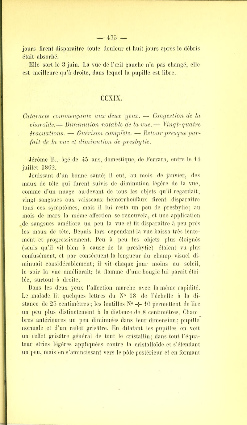 jours firent disparaître toute douleur et huit jours après le débris était absorbé. Elle sort le 3 juin. La vue de l’œil gauche n’a pas changé, elle est meilleure qu’à droite, dans lequel la pupille est libre. CCXIX. Cataracte commençante aux deux yeux. — Congestion de la choroïde.— Diminution notable cle la vue.— Vingt-quatre évacuations. — Guérison complété. —Retour presque par- fait de la vue et diminution cle presbytie. Jérôme B., âgé de 45 ans, domestique, de Ferrara, entre le 14 juillet 1862. Jouissant d’un bonne santé; il eut, au mois de janvier, des maux de tête qui lurent suivis de diminution légère de la vue, comme d’un nuage au-devant de tous les objets qu’il regardait; vingt sangsues aux vaisseaux hémorrhoïd'aux firent disparaître tous ces symptômes, mais il lui resta un peu de presbytie; au mois de mars la même affection se renouvela, et une application de sangsues améliora un peu la vue et fit disparaître à peu près les maux de tête. Depuis lors cependant la vue baissa très lente- ment et progressivement. Peu à peu les objets plus éloignés (seuls qu’il vit bien à cause de la presbytie) étaient vu plus confusément, et par conséquent la longueur du champ visuel di- minuait considérablement; il vit chaque jour moins au soleil, le soir la vue améliorait; la flamme d’une bougie lui paraît étoi- lée, surtout à droite. Dans les deux yeux l’affection marche avec la même rapidité. Le malade lit quelques lettres du N° 18 de l’échelle à la di- stance de 25 centimètres; les lentilles N° -i- 10 permettent de lire un peu plus distinctement à la distance de 8 centimètres. Charn bres antérieures un peu diminuées dans leur dimension; pupille normale et d’un reflet grisâtre. En dilatant les pupilles on voit un reflet grisâtre général de tout le cristallin; dans tout l’équa- teur stries légères appliquées contre la cristalloïde et s’étendant un peu, mais en s’amincissant vers le pôle postérieur et en formant