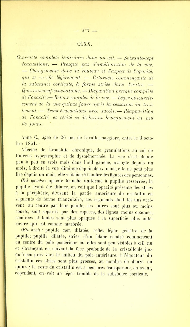 ccxx. Cataracte complète demi-dure dans un œil. — Soixante-sept évacuations. — Presque pas d’amélioration de la vue. — Changements dans Ici couleur et l’aspect de l’opacité, qui se raréfie légèrement. — Cataracte commençante de la substance corticale, à forme striée dans l'autre. — Quarant-neuf évacuations. — Disparition presque complète de l’opacité.—Retour complet de la vue. — Léger obscurcis- sement de la vue quinze jours après la cessation du trai- tement. — Trois évacuations avec succès. — Réapparition de l’opacité et cécité se déclarant brusquement en peu de jours. Anne G., âgée de 26 ans, de Cavallermaggiore, entre le 3 octo- bre 1861. Affectée de bronchite chronique, de granulations au col de l’utérus hypertrophié et de dysménorrhée. La vue s’est éteinte peu à peu en trois mois dans l’œil gauche, aveugle depuis un mois; à droite la vue diminue depuis deux mois; elle ne peut plus lire depuis un mois, elle voit bien à l’ombre les figures des personnes. Œil gauche: opacité blanche uniforme à pupille resserrée; la pupille ayant été dilatée, on voit que l’opacité présente des stries à la périphérie, divisant la partie antérieure du cristallin en segments de forme triangulaire; ces segments dont les uns arri- vent au centre par leur pointe, les autres sont plus ou moins courts, sont séparés par des espaces, des lignes moins opaques, cendrées et toutes sont plus opaques à la superficie plus anté- rieure qui est comme marbrée. Œil droit: pupille non dilatée, reflet léger grisâtre de la pupille; pupille dilatée, stries d’un blanc cendré commençant au centre du pôle postérieur où elles sont peu visibles à œil nu et s’avançant en suivant la face profonde de la cristalloïde jus- qu’à peu près vers le milieu du pôle antérieure; à l’équateur du cristallin ces stries sont plus grosses, au nombre de douze ou quinze; le reste du cristallin est à peu près transparent; en avant, cependant, on voit un léger trouble de la substance corticale.