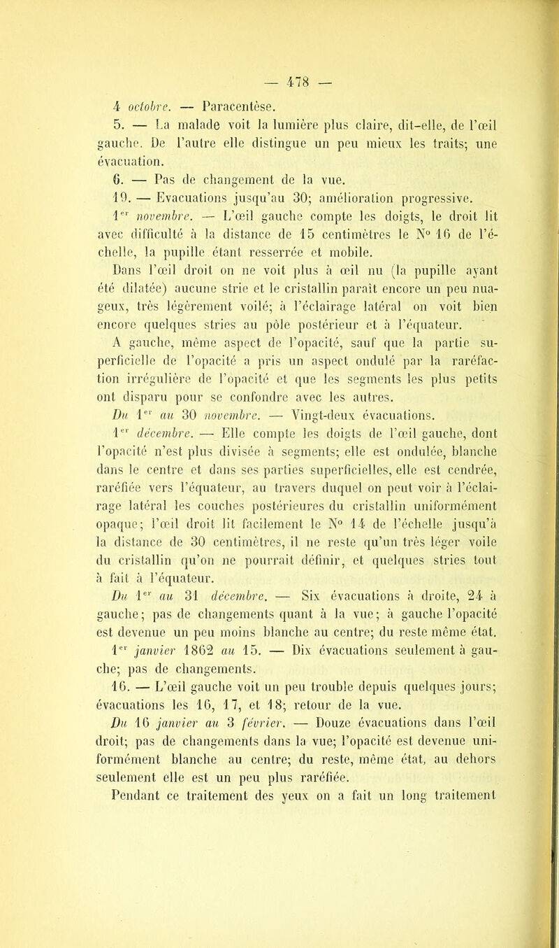 4 octobre. — Paracentèse. 5. — La malade voit la lumière plus claire, dit-elle, de l’œil gauche. De l’autre elle distingue un peu mieux les traits; une évacuation. G. — Pas de changement de la vue. 19. — Evacuations jusqu’au 30; amélioration progressive. 1er novembre. — L’œil gauche compte les doigts, le droit lit avec difficulté à la distance de 15 centimètres le N° 16 de l’é- chelle, la pupille étant resserrée et mobile. Dans l’œil droit on ne voit plus à œil nu (la pupille ayant été dilatée) aucune strie et le cristallin paraît encore un peu nua- geux, très légèrement voilé; à l’éclairage latéral on voit bien encore quelques stries au pôle postérieur et à l’équateur. A gauche, même aspect de l’opacité, sauf que la partie su- perficielle de l’opacité a pris un aspect ondulé par la raréfac- tion irrégulière de l’opacité et que les segments les plus petits ont disparu pour se confondre avec les autres. Dit 1er au 30 novembre. — Vingt-deux évacuations. 1er décembre. — Elle compte les doigts de l’œil gauche, dont l’opacité n’est plus divisée à segments; elle est ondulée, blanche dans le centre et dans ses parties superficielles, elle est cendrée, raréfiée vers l’équateur, au travers duquel on peut voir à l’éclai- rage latéral les couches postérieures du cristallin uniformément opaque; l’œil droit lit facilement le N° 14 de l’échelle jusqu’à la distance de 30 centimètres, il ne reste qu’un très léger voile du cristallin qu’on ne pourrait définir, et quelques stries tout à fait à l’équateur. Du 1er au 31 décembre. — Six évacuations à droite, 24 à gauche; pas de changements quant à la vue; à gauche l’opacité est devenue un peu moins blanche au centre; du reste même état. 1er janvier 1862 au 15. — Dix évacuations seulement à gau- che; pas de changements. 16. — L’œil gauche voit un peu trouble depuis quelques jours; évacuations les 16, 17, et 18; retour de la vue. Du 16 janvier au 3 février. — Douze évacuations dans l’œil droit; pas de changements dans la vue; l’opacité est devenue uni- formément blanche au centre; du reste, même état, au dehors seulement elle est un peu plus raréfiée. Pendant ce traitement des yeux on a fait un long traitement