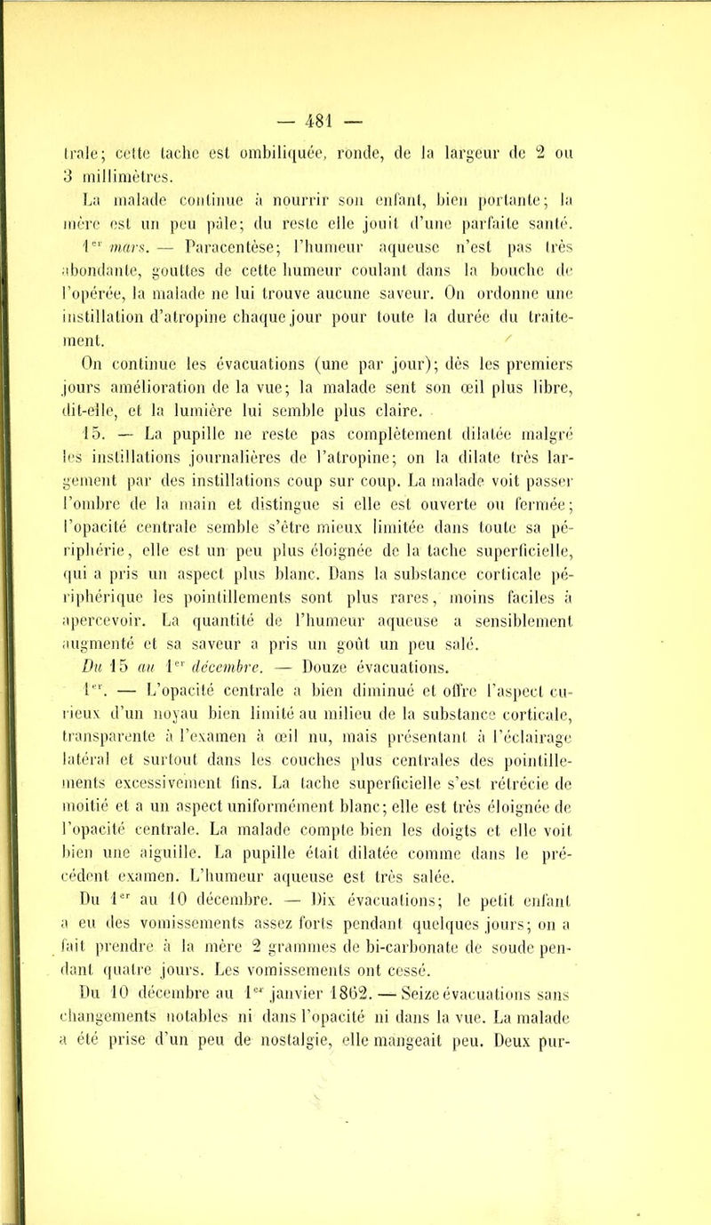 (raie; cette tache est ombiliquée, ronde, de la largeur de 2 ou 3 millimètres. La malade continue à nourrir son enfant, bien portante; la mère est un peu pâle; du reste elle jouit d’une parfaite santé. 1er mars. — Paracentèse; l’humeur aqueuse n’est pas très abondante, gouttes de cette humeur coulant dans la bouche de l’opérée, la malade ne lui trouve aucune saveur. On ordonne une instillation d’atropine chaque jour pour toute la durée du traite- ment. On continue les évacuations (une par jour); dès les premiers jours amélioration de la vue; la malade sent son œil plus libre, dit-elle, et la lumière lui semble plus claire. 15. — La pupille ne reste pas complètement dilatée malgré les instillations journalières de l’atropine; on la dilate très lar- gement par des instillations coup sur coup. La malade voit passer l’ombre de la main et distingue si elle est ouverte ou fermée; l’opacité centrale semble s’être mieux limitée dans toute sa pé- riphérie, elle est un peu plus éloignée de la tache superficielle, qui a pris un aspect plus hlanc. Dans la substance corticale pé- riphérique les pointillements sont plus rares, moins faciles à apercevoir. La quantité de l’humeur aqueuse a sensiblement augmenté et sa saveur a pris un goût un peu salé. Du 15 au 1er décembre. — Douze évacuations. 1. — L’opacité centrale a bien diminué et offre l’aspect cu- rieux d’un noyau bien limité au milieu de la substance corticale, transparente à l’examen à œil nu, mais présentant à l’éclairage latéral et surtout dans les couches plus centrales des pointille- ments excessivement tins. La tache superficielle s’est rétrécie de moitié et a un aspect uniformément blanc; elle est très éloignée de l’opacité centrale. La malade compte bien les doigts et elle voit bien une aiguille. La pupille était dilatée comme dans le pré- cédent examen. L’humeur aqueuse est très salée. Du 1er au 10 décembre. — Dix évacuations; le petit enfant a eu des vomissements assez forts pendant quelques jours; on a fait prendre à la mère 2 grammes de bi-carbonate de soude pen- dant quatre jours. Les vomissements ont cessé. Du 10 décembre au 1“ janvier 1862. — Seize évacuations sans changements notables ni dans l’opacité ni dans la vue. La malade a été prise d’un peu de nostalgie, elle mangeait peu. Deux pur-