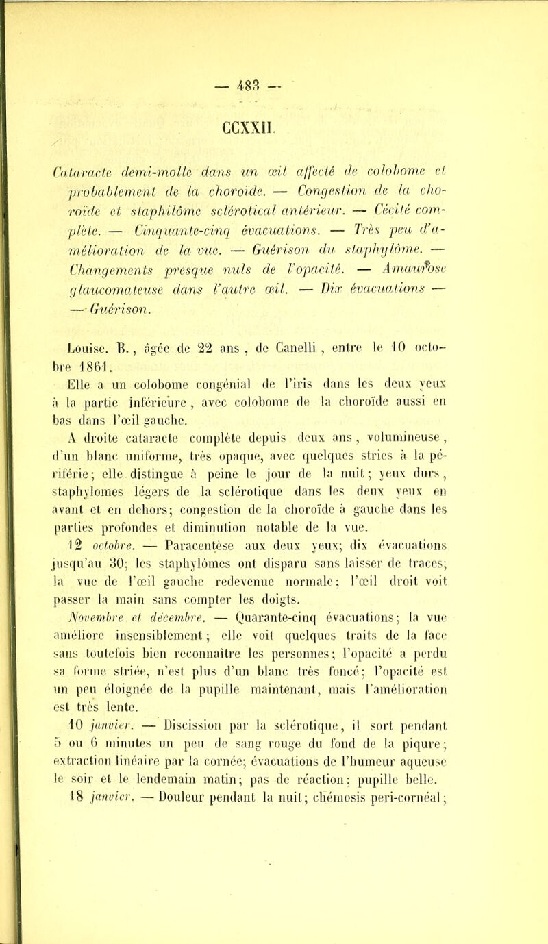 GCXX1I Cataracte demi-molle dans un œil affecté de colobome cl probablement de la choroïde. — Congestion de la cho- roïde et staphilôme sclérotical antérieur. — Cécité com- plète. — Cinquante-cinq évacuations. — Très peu d’a- mélioration de la vue. — Guérison du staphy lôme. — Changements presque nuis de l’opacité. — Amaurose glaucomateuse dans Vautre œil. — Dix évacuations — — Guérison. Louise. B., âgée de 22 ans , de Canelli , entre le 10 octo- bre 1861. Elle a un colobome congénial de l’iris dans les deux yeux à la partie inférieure, avec colobome de la choroïde aussi en bas dans l’œil gauche. A droite cataracte complète depuis deux ans , volumineuse, d’un blanc uniforme, très opaque, avec quelques stries à la pé- riférie; elle distingue à peine le jour de la nuit; yeux durs, staphylomes légers de la sclérotique dans les deux yeux en avant et en dehors; congestion de la choroïde à gauche dans les parties profondes et diminution notable de la vue. 12 octobre. — Paracentèse aux deux yeux; dix évacuations jusqu’au 30; les staphylomes ont disparu sans laisser de traces; la vue de l’œil gauche redevenue normale; l’œil droit voit passer la main sans compter les doigts. Novembre et décembre. — Quarante-cinq évacuations; la vue améliore insensiblement ; elle voit quelques traits de la face sans toutefois bien reconnaître les personnes; l’opacité a perdu sa forme striée, n’est plus d’un blanc très foncé; l’opacité est un peu éloignée de la pupille maintenant, mais l’amélioration est très lente. 10 janvier. — Discission par la sclérotique, il sort pendant 5 ou 6 minutes un peu de sang rouge du fond de la piqûre; extraction linéaire par la cornée; évacuations de l’humeur aqueuse le soir et le lendemain matin; pas de réaction; pupille belle. 18 janvier. —Douleur pendant la nuit; chémosis peri-cornéal;