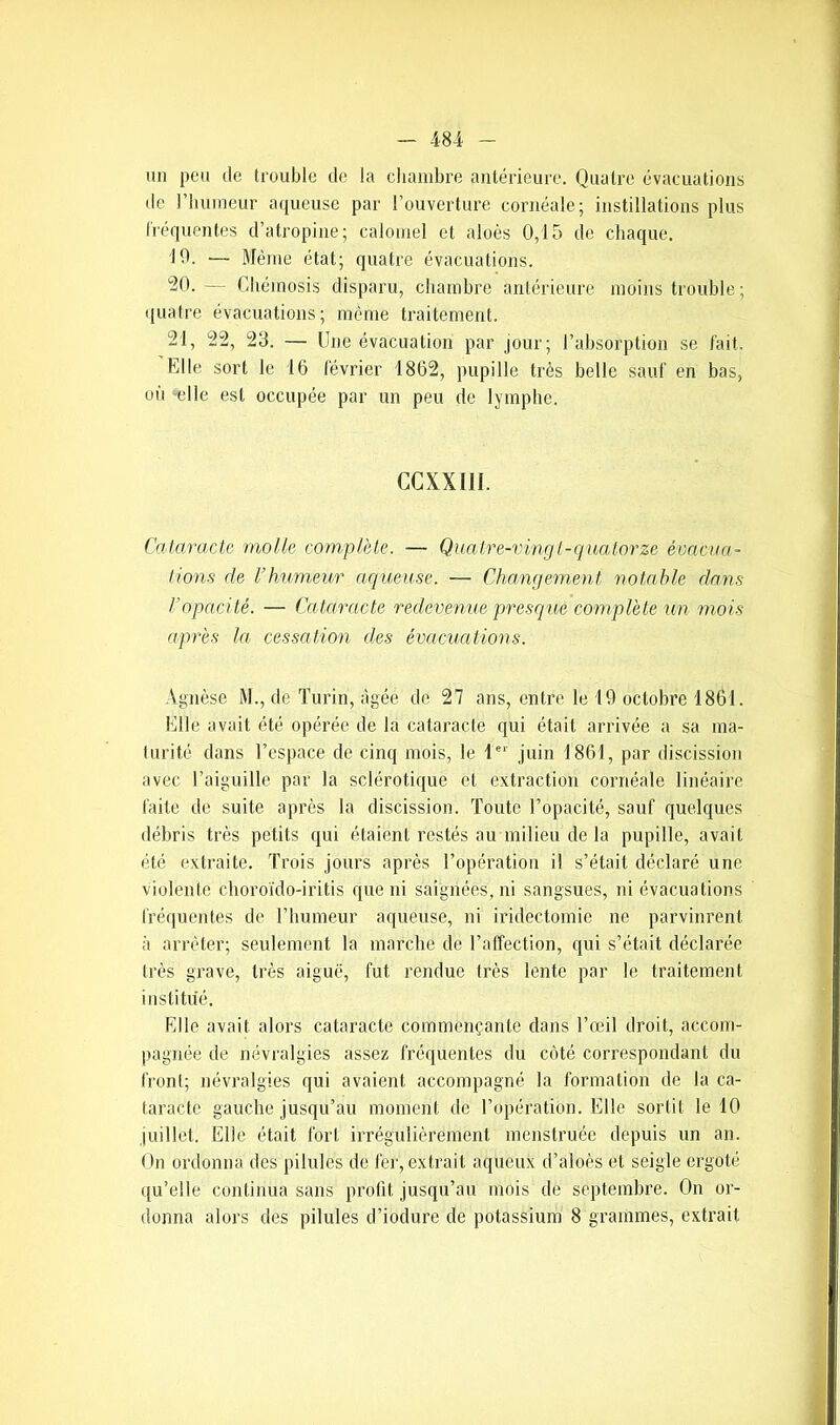 un peu de trouble de la chambre antérieure. Quatre évacuations de l’humeur aqueuse par l’ouverture cornéale; instillations plus fréquentes d’atropine; calomel et aloès 0,15 de chaque. 19. — Même état; quatre évacuations. 20. — Chéinosis disparu, chambre antérieure moins trouble; quatre évacuations; même traitement. 21. 22, 23. — Une évacuation par jour; l’absorption se fait. Elle sort le 16 février 1862, pupille très belle sauf en bas, où elle est occupée par un peu de lymphe. CCXXI1I. Cataracte molle complète. — Quatre-ving t-quatorze évacua- tions de l’humeur aqueuse. — Changement notable dans /'opacité. — Cataracte redevenue presque complète un mois après la cessation des évacuations. Agnèse M., de Turin, âgée de 27 ans, entre le 19 octobre 1861. Elle avait été opérée de la cataracte qui était arrivée a sa ma- turité dans l’espace de cinq mois, le 1er juin 1861, par discission avec l’aiguille par la sclérotique et extraction cornéale linéaire faite de suite après la discission. Toute l’opacité, sauf quelques débris très petits qui étaient restés au milieu de la pupille, avait été extraite. Trois jours après l’opération il s’était déclaré une violente choroïdo-iritis que ni saignées, ni sangsues, ni évacuations fréquentes de l’humeur aqueuse, ni iridectomie ne parvinrent à arrêter; seulement la marche de l’affection, qui s’était déclarée très grave, très aiguë, fut rendue très lente par le traitement institué. Elle avait alors cataracte commençante dans l’œil droit, accom- pagnée de névralgies assez fréquentes du côté correspondant du front; névralgies qui avaient accompagné la formation de la ca- taracte gauche jusqu’au moment de l’opération. Elle sortit le 10 juillet. Elle était fort irrégulièrement menstruée depuis un an. On ordonna des pilules de fer, extrait aqueux d’aloès et seigle ergoté qu’elle continua sans profit jusqu’au mois de septembre. On or- donna alors des pilules d’iodure de potassium 8 grammes, extrait