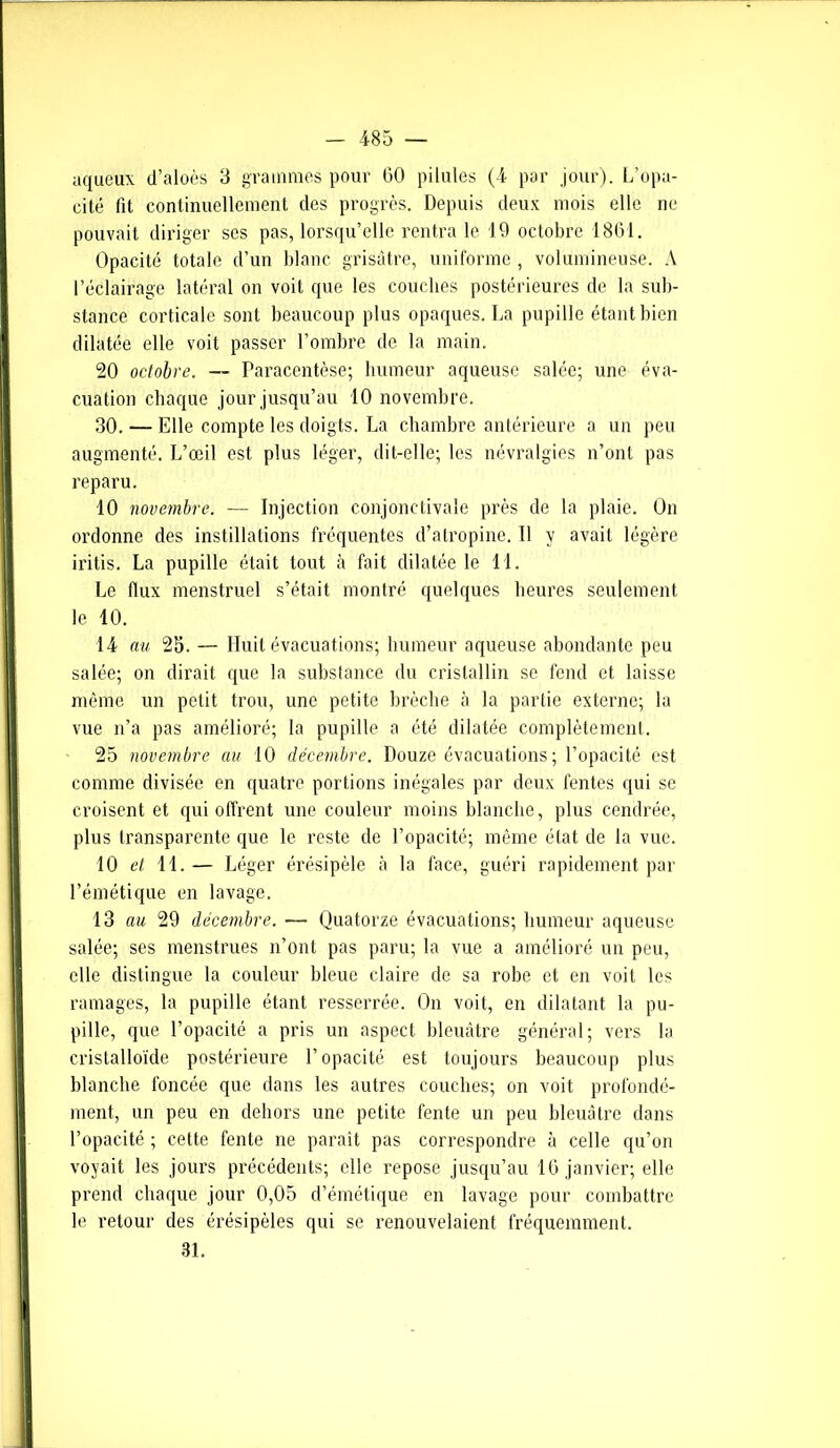 aqueux d’aloès 3 grammes pour 60 pilules (4 par jour). L’opa- cité fit continuellement des progrès. Depuis deux mois elle ne pouvait diriger ses pas, lorsqu’elle rentra le 19 octobre 1861. Opacité totale d’un blanc grisâtre, uniforme , volumineuse. A l’éclairage latéral on voit que les couches postérieures de la sub- stance corticale sont beaucoup plus opaques. La pupille étant bien dilatée elle voit passer l’ombre de la main. 20 octobre. — Paracentèse; humeur aqueuse salée; une éva- cuation chaque jour jusqu’au 10 novembre. 30. — Elle compte les doigts. La chambre antérieure a un peu augmenté. L’œil est plus léger, dit-elle; les névralgies n’ont pas reparu. 10 novembre. —- Injection conjonctivale près de la plaie. On ordonne des instillations fréquentes d’atropine. 11 y avait légère iritis. La pupille était tout à fait dilatée le 11. Le flux menstruel s’était montré quelques heures seulement le 10. 14 au 25. — Huit évacuations; humeur aqueuse abondante peu salée; on dirait que la substance du cristallin se fend et laisse même un petit trou, une petite brèche à la partie externe; la vue n’a pas amélioré; la pupille a été dilatée complètement. 25 novembre au 10 décembre. Douze évacuations; l’opacité est comme divisée en quatre portions inégales par deux fentes qui se croisent et qui offrent une couleur moins blanche, plus cendrée, plus transparente que le reste de l’opacité; même état de la vue. 10 et 11.— Léger érésipèle à la face, guéri rapidement par l’émétique en lavage. 13 au 29 décembre. — Quatorze évacuations; humeur aqueuse salée; ses menstrues n’ont pas paru; la vue a amélioré un peu, elle distingue la couleur bleue claire de sa robe et en voit les ramages, la pupille étant resserrée. On voit, en dilatant la pu- pille, que l’opacité a pris un aspect bleuâtre général; vers la cristalloïde postérieure l’opacité est toujours beaucoup plus blanche foncée que dans les autres couches; on voit profondé- ment, un peu en dehors une petite fente un peu bleuâtre dans l’opacité ; cette fente ne paraît pas correspondre à celle qu’on voyait les jours précédents; elle repose jusqu’au 16 janvier; elle prend chaque jour 0,05 d’émétique en lavage pour combattre le retour des érésipèles qui se renouvelaient fréquemment. 31.