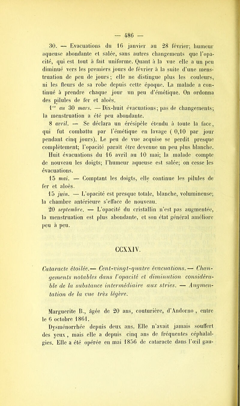 30. — Evacuations du 16 janvier au 28 février; humeur aqueuse abondante et salée, sans autres changements que l’opa- cité, qui est tout à fait uniforme. Quant à la vue elle a un peu diminué vers les premiers jours de février à la suite d’une mens- truation de peu de jours; elle ne distingue plus les couleurs, ni les fleurs de sa robe depuis cette époque. La malade a con- tinué à prendre chaque jour un peu d’émétique. On ordonna des pilules de fer et aloès. 1er au 30 mars. —Dix-huit évacuations; pas de changements; la menstruation a été peu abondante. 8 avril. — Se déclara un érésipèle étendu à toute la lace, qui fut combattu par l’émétique en lavage ( 0,10 par jour pendant cinq jours). Le peu de vue acquise se perdit presque complètement; l’opacité parait être devenue un peu plus blanche. Huit évacuations du 16 avril au 10 mai; la malade compte de nouveau les doigts; l’humeur aqueuse est salée; on cesse les évacuations. 15 mai. — Comptant les doigts, elle continue les pilules de fer et aloès. 15 juin. — L’opacité est presque totale, blanche, volumineuse; la chambre antérieure s’efface de nouveau. 20 septembre. — L’opacité du cristallin n’est pas augmentée, la menstruation est plus abondante, et son état général améliore peu à peu. CCXX1V. Cataracte étoilée.— Cent-vingt-quatre évacuations.— Chan- gements notables clans l’opacité et diminution considéra- ble de la substance intermédiaire aux stries. — Augmen- tation de la vue très légère. Marguerite B., âgée de 20 ans, couturière, d’Andorno , entre le 6 octobre 1861. Dysménorrhée depuis deux ans. Elle n’avait jamais souffert des yeux, mais elle a depuis cinq ans de fréquentes céphalal- gies. Elle a été opérée en mai 1856 de cataracte dans l’œil gau-