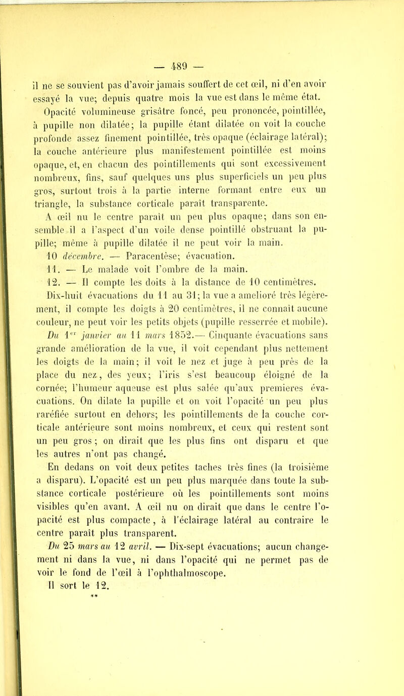 il ne se souvient pas d’avoir jamais souffert de cet œil, ni d’en avoir essayé la vue; depuis quatre mois la vue est dans le même état. Opacité volumineuse grisâtre foncé, peu prononcée, pointillée, à pupille non dilatée; la pupille étant dilatée on voit la couche profonde assez finement pointillée, très opaque (éclairage latéral); la couche antérieure plus manifestement pointillée est moins opaque, et, en chacun des pointillements qui sont excessivement nombreux, fins, sauf quelques uns plus superficiels un peu plus gros, surtout trois à la partie interne formant entre eux un triangle, la substance corticale paraît transparente. A œil nu le centre parait un peu plus opaque; dans son en- semble il a l’aspect d’un voile dense pointillé obstruant la pu- pille; même à pupille dilatée il ne peut voir la main. 10 décembre. — Paracentèse; évacuation. 11. — Le malade voit l’ombre de la main. 12. — J1 compte les doits à la distance de 10 centimètres. Dix-huit évacuations du 11 au 31; la vue a amélioré très légère- ment, il compte les doigts à 20 centimètres, il ne connaît aucune couleur, ne peut voir les petits objets (pupille resserrée et mobile). Du 1er janvier au 11 mars 1852.— Cinquante évacuations sans grande amélioration de la vue, il voit cependant plus nettement les doigts de la main; il voit le nez et juge à peu près de la place du nez , des yeux; l’iris s’est beaucoup éloigné de la cornée; l’humeur aqueuse est plus salée qu’aux premières éva- cuations. On dilate la pupille et on voit l’opacité un peu plus raréfiée surtout en dehors; les pointillements de la couche cor- ticale antérieure sont moins nombreux, et ceux qui restent sont un peu gros ; on dirait que les plus fins ont disparu et que les autres n'ont pas changé. En dedans on voit deux petites taches très fines (la troisième a disparu). L’opacité est un peu plus marquée dans toute la sub- stance corticale postérieure où les pointillements sont moins visibles qu’en avant. A œil nu on dirait que dans le centre l’o- pacité est plus compacte, à l’éclairage latéral au contraire le centre parait plus transparent. Du 25 mars au 12 avril. — Dix-sept évacuations; aucun change- ment ni dans la vue, ni dans l’opacité qui ne permet pas de voir le fond de l’œil à l’ophthalmoscope. 11 sort le 12.