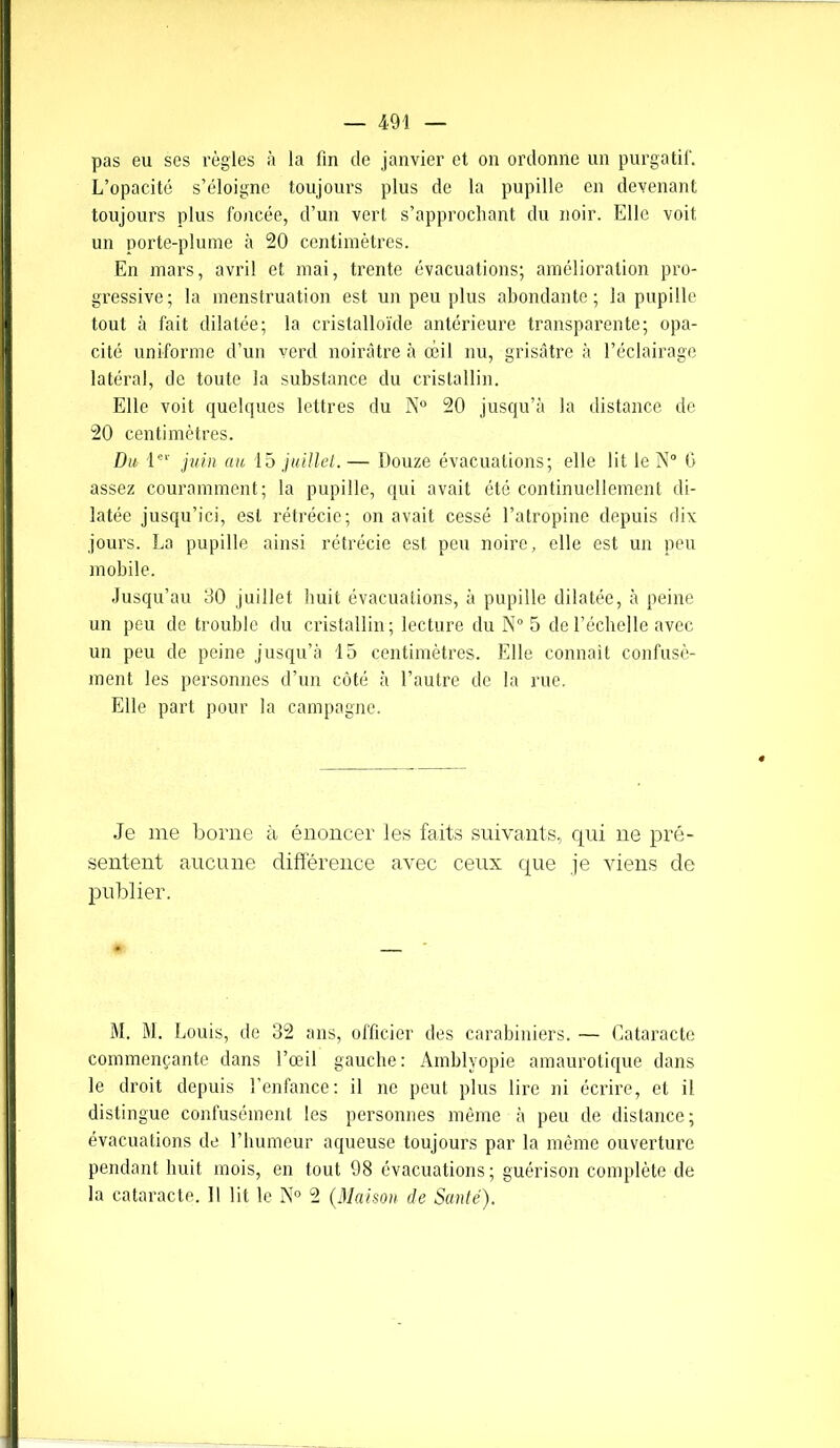 pas eu ses règles à la fin de janvier et on ordonne un purgatif. L’opacité s’éloigne toujours plus de la pupille en devenant toujours plus foncée, d’un vert s’approchant du noir. Elle voit un porte-plume à 20 centimètres. En mars, avril et mai, trente évacuations; amélioration pro- gressive; la menstruation est un peu plus abondante; la pupille tout à fait dilatée; la cristalloïde antérieure transparente; opa- cité uniforme d’un verd noirâtre à oeil nu, grisâtre à l’éclairage latéral, de toute la substance du cristallin. Elle voit quelques lettres du N° 20 jusqu’à la distance de 20 centimètres. Du 1er juin au 15 juillet. — Douze évacuations; elle lit le N° 0 assez couramment; la pupille, qui avait été continuellement di- latée jusqu’ici, est rétrécie; on avait cessé l’atropine depuis dix jours. La pupille ainsi rétrécie est peu noire, elle est un peu mobile. Jusqu’au 30 juillet huit évacuations, à pupille dilatée, à peine un peu de trouble du cristallin; lecture du N° 5 de l’échelle avec un peu de peine jusqu’à 15 centimètres. Elle connaît confusé- ment les personnes d’un côté à l’autre de la rue. Elle part pour la campagne. Je me borne à énoncer les faits suivants, qui ne pré- sentent aucune différence avec ceux que je viens de publier. M. M. Louis, de 32 ans, officier des carabiniers. — Cataracte commençante dans l’œil gauche: Amblyopie amaurotique dans le droit depuis l’enfance: il ne peut plus lire ni écrire, et il distingue confusément les personnes même à peu de distance; évacuations de l’humeur aqueuse toujours par la même ouverture pendant huit mois, en tout 98 évacuations; guérison complète de la cataracte. Il lit le N° 2 (Maison de Santé).