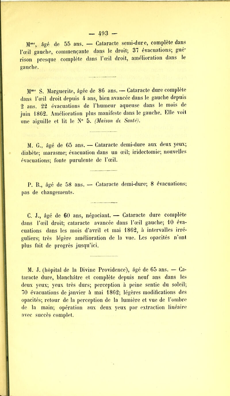 Mm% âgé de 55 ans. — Cataracte semi-dure, complète dans l’œil gauche, commençante dans le droit; 37 évacuations; gué* rison presque complète dans l’œil droit, amélioration dans le gauche. M”1, S. Marguerite, âgée de 86 ans. — Cataracte dure complète dans l’œil droit depuis 4 ans, bien avancée dans le gauche depuis 2 ans. 22 évacuations de l’humeur aqueuse dans le mois de juin 1862. Amélioration plus manifeste dans le gauche. Elle voit une aiguille et lit le N0 5. (Maison de Santé). M. G., âgé de 65 ans. — Cataracte demi-dure aux deux yeux; diabète; marasme; évacuation dans un œil; iridectomie; nouvelles évacuations; fonte purulente de l’œil. P. B., âgé de 58 ans. — Cataracte demi-dure; 8 évacuations; pas de changements. C. J., âgé de 60 ans, négociant. — Cataracte dure complète dans l’œil droit; cataracte avancée dans l’œil gauche; 10 éva- cuations dans les mois d’avril et mai 1862, à intervalles irré- guliers; très légère amélioration de la vue. Les opacités n’ont plus fait de progrès jusqu’ici. M. J. (hôpital de la Divine Providence), âgé de 65 ans. — Ca- taracte dure, blanchâtre et complète depuis neuf ans dans les deux yeux; yeux très durs; perception à peine sentie du soleil; 70 évacuations de janvier à mai 1862; légères modifications des opacités; retour de la perception de la lumière et vue de l’ombre de la main; opération aux deux yeux par extraction linéaire avec succès complet.